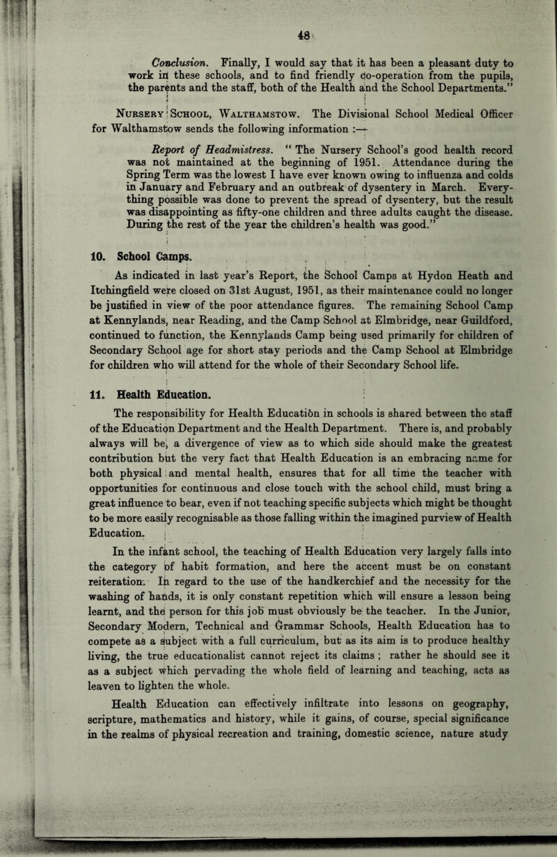 Conclusion. Finally, I would say that it has been a pleasant duty to work ill these schools, and to find friendly co-operation from the pupils, the parents and the staff, both of the Health and the School Departments.” I i Nursery ’ School, Walthamstow. The Divisional School Medical Officer for Walthamstow sends the following information Report of Headmistress. “ The Nursery School’s good health record was not maintained at the beginning of 1951. Attendance during the Spring Term was the lowest I have ever known owing to influenza and colds in January and February and an outbreak of dysentery in March. Every- thing possible was done to prevent the spread of dysentery, but the result was disappointing as fifty-one children and three adults caught the disease. During the rest of the year the children’s health was good,” 10. School €ampSo , As indicated in last year’s Report, the School Camps at Hydon Heath and Itchingfield were closed on 31st August, 1951, as their maintenance could no longer be justified in view of the poor attendance figures. The remaining School Camp at Kennylands, near Reading, and the Camp School at Elmbridge, near Guildford, continued to function, the Kennylands Camp being used primarily for children of Secondary School age for short stay periods and the Camp School at Elmbridge for children who will attend for the whole of their Secondary School Ufe. I 11. Health Education. The responsibility for Health Education in schools is shared between the staff of the Education Department and the Health Department. There is, and probably always wiU bej a divergence of view as to which side should make the greatest contribution btit the very fact that Health Education is an embracing name for both physical and mental health, ensures that for all time the teacher with opportunities for continuous and close touch with the school child, must bring a great influence to bear, even if not teaching specific subjects which might be thought to be more easily recognisable as those falling within the imagined purview of Health Education. ^ ' In the infant school, the teaching of Health Education very largely falls into the category of habit formation, and here the accent must be on constant reiteration. In regard to the use of the handkerchief and the necessity for the washing of hands, it is only constant repetition which will ensure a lesson being learnt, and thei person for this job must obviously be the teacher. In the Junior, Secondary Modem, Technical and Grammar Schools, Health Education has to compete as a subject with a full curriculum, but as its aim is to produce healthy living, the true educationalist cannot reject its claims ; rather he should see it as a subject \^hich pervading the whole field of learning and teaching, acts as leaven to lighten the whole. Health Education can effectively infiltrate into lessons on geography, scripture, mathematics and history, while it gains, of course, special significance in the realms of physical recreation and training, domestic science, nature study