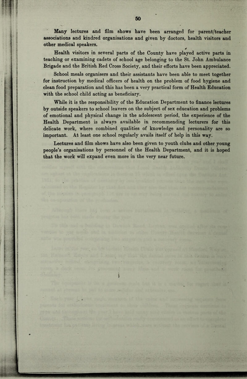 Many lectures and film shows have been arranged for parent/teacher associations and kindred organisations and given by doctors, health visitors and other medical speakers. y Health visitors in several parts of the County have played active parts in teaching or examining cadets of school age belonging to the St. John Ambulance Brigade and the British Red Cross Society, and their efforts have been appreciated. School meals organisers and their assistants have been able to meet together for instruction by medical officers of health on the problem of food hygiene and clean food preparation and this has been a very practical form of Health Education with the school child acting as beneficiary. While it is the responsibility of the Education Department to finance lectures by outside speakers to school leavers on the subject of sex education and problems of emotional and physical change in the adolescent period, the experience of the Health Department is always available in recommending lecturers for this delicate work, where combined qualities of knowledge and personality are so important. At least one school regularly avails itself of help in this way. Lectures and film shows have also been given to youth clubs and other young people’s organisations by personnel of the Health Department, and it is hoped that the work will expand even more in the very near future.
