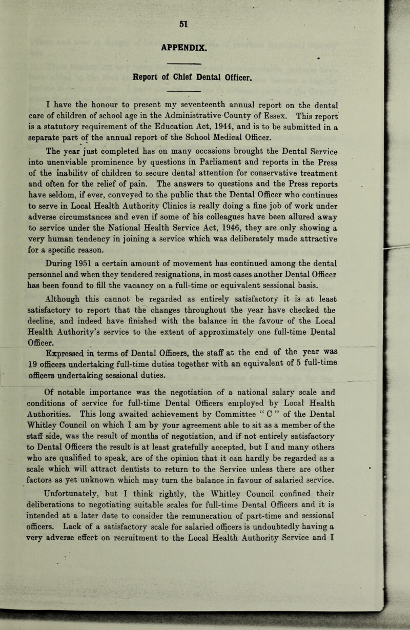 APPENDIX, Report of Chief Dental Officer. I have the honour to present my seventeenth annual report on the dental care of children of school age in the Administrative County of Essex. This report is a statutory requirement of the Education Act, 1944, and is to be submitted in a separate part of the annual report of the School Medical Officer. The year just completed has on many occasions brought the Dental Service into unenviable prominence by questions in Parliament and reports in the Press of the inabilitv of children to. secure dental attention for conservative treatment and often for the relief of pain. The answers to questions and the Press reports have seldom, if ever, conveyed to the public that the Dental Officer who continues to serve in Local Health Authority Clinics is really doing a fine job of work under adverse circumstances and even if some of his colleagues have been allured away to service under the National Health Service Act, 1946, they are only showing a very human tendency in joining a service which was deliberately made attractive for a specific reason. During 1951 a certain amount of movement has continued among the dental personnel and when they tendered resignations, in most cases another Dental Officer has been found to fill the vacancy on a full-time or equivalent sessional basis. Although this cannot be regarded as entirely satisfactory it is at least satisfactory to report that the changes throughout the year have checked the decline, and indeed have finished with the balance in the favour of the Local Health Authority’s service to the extent of approximately one full-time Dental Officer. Expressed in terms of Dental Officers, the staff at the end of the year was 19 officers undertaking fuU-time duties together with an equivalent of 5 full-time officers undertaking sessional duties. Of notable importance was the negotiation of a national salary scale and conditions of service for full-time Dental Officers employed by Local Health Authorities. This long awaited achievement by Committee “ C ” of the Dental Whitley Council on which I am by your agreement able to sit as a member of the staff side, was the result of months of negotiation, and if not entirely satisfactory to Dental Officers the result is at least gratefully accepted, but I and many others who are qualified to speak, are of the opinion that it can hardly be regarded as a scale which will attract dentists to return to the Service unless there are other factors as yet unknown which may turn the balance in favour of salaried service. Unfortunately, but I think rightly, the Whitley Council confined their deliberations to negotiating suitable scales for full-time Dental Officers and it is intended at a later date to consider the remuneration of part-time and sessional officers. Lack of a satisfactory scale for salaried officers is undoubtedly having a very adverse effect on recruitment to the Local Health Authority Service and I