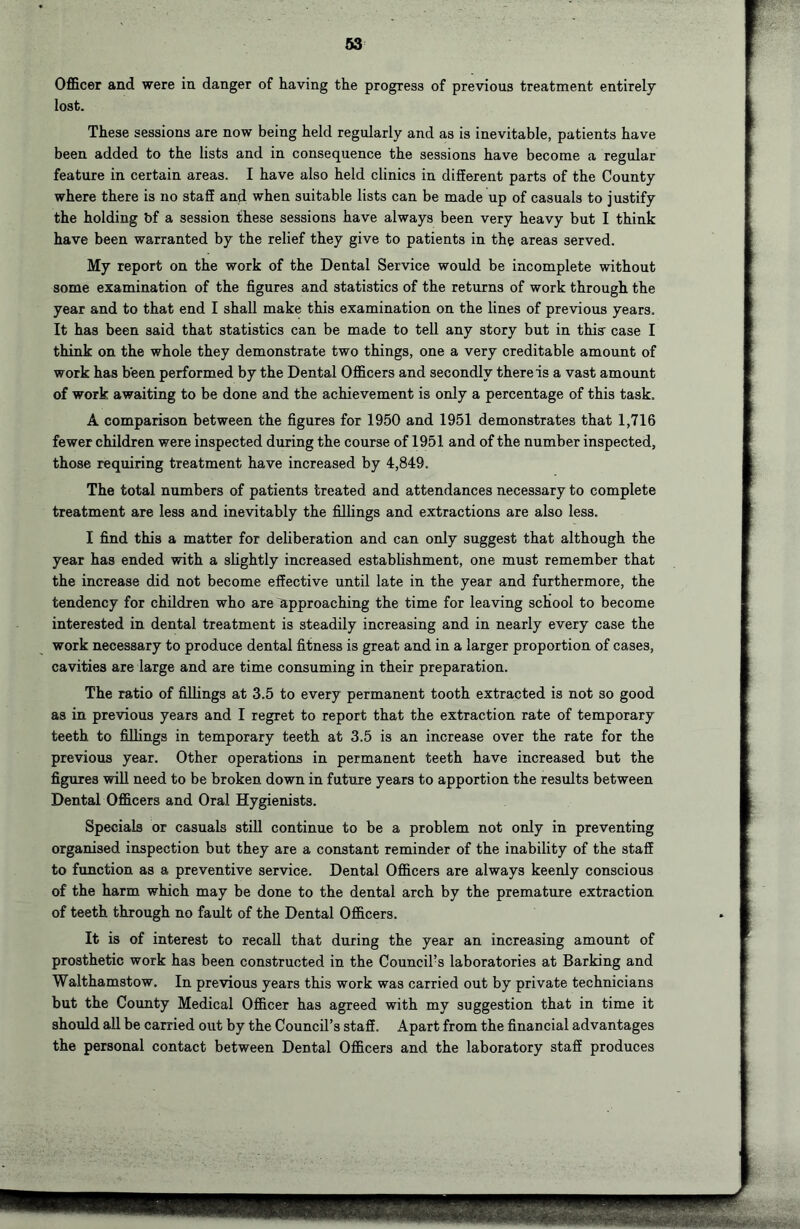 Officer and were in danger of having the progress of previous treatment entirely lost. These sessions are now being held regularly and as is inevitable, patients have been added to the lists and in consequence the sessions have become a regular feature in certain areas. I have also held clinics in different parts of the County where there is no staff and when suitable lists can be made up of casuals to justify the holding bf a session these sessions have always been very heavy but I think have been warranted by the relief they give to patients in the areas served. My report on the work of the Dental Service would be incomplete without some examination of the figures and statistics of the returns of work through the year and to that end I shall make this examination on the lines of previous years. It has been said that statistics can be made to tell any story but in thia case I think on the whole they demonstrate two things, one a very creditable amount of work has been performed by the Dental Officers and secondly there is a vast amount of work awaiting to be done and the achievement is only a percentage of this task. A comparison between the figures for 1950 and 1951 demonstrates that 1,716 fewer children were inspected during the course of 1951 and of the number inspected, those requiring treatment have increased by 4,849. The total numbers of patients treated and attendances necessary to complete treatment are less and inevitably the fillings and extractions are also less. I find this a matter for deliberation and can only suggest that although the year has ended with a slightly increased establishment, one must remember that the increase did not become effective until late in the year and furthermore, the tendency for children who are Approaching the time for leaving school to become interested in dental treatment is steadily increasing and in nearly every case the work necessary to produce dental fitness is great and in a larger proportion of cases, cavities are large and are time consuming in their preparation. The ratio of fillings at 3.5 to every permanent tooth extracted is not so good as in previous years and I regret to report that the extraction rate of temporary teeth to fillings in temporary teeth at 3.5 is an increase over the rate for the previous year. Other operations in permanent teeth have increased but the figures will need to be broken down in future years to apportion the results between Dental Officers and Oral Hygienists. Specials or casuals stiU continue to be a problem not only in preventing organised inspection but they are a constant reminder of the inability of the staff to function as a preventive service. Dental Officers are always keenly conscious of the harm which may be done to the dental arch by the premature extraction of teeth through no fault of the Dental Officers. It is of interest to recall that during the year an increasing amount of prosthetic work has been constructed in the Council’s laboratories at Barking and Walthamstow. In previous years this work was carried out by private technicians but the County Medical Officer has agreed with my suggestion that in time it should all be carried out by the Council’s staff. Apart from the financial advantages the personal contact between Dental Officers and the laboratory staff produces