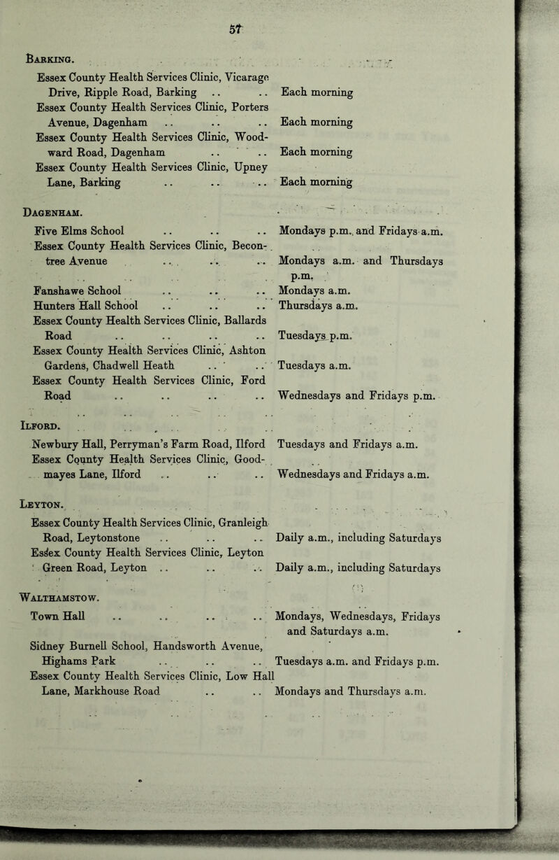 51 Babkino. Essex County Health Services Clinic, Vicarage Drive, Eipple Road, Barking Each morning Essex County Health Services Clinic, Porters Avenue, Dagenham Each morning Essex County Health Services Clinic, Wood- ward Road, Dagenham Each morning Essex County Health Services Clinic, Upney Lane, Barking Each morning Dagenham. Five Elms School Mondays p.m., and Fridays a.m. Essex County Health Services Clinic, Becon- tree Avenue ... Mondays a.m. and Thursdays p.m. Fanshawe School Mondays a.m. Hunters Hall School Thursdays a.m. Essex County Health Services Clinic, Ballards Road Tuesdays p.m. Essex County Health Services Ch’nic, Ashton Gardens, Chadwell Heath .. ' .. Tuesdays a.m. Essex County Health Services Clinic, Ford Road .. .. .. Wednesdays and Fridays p.m. Ilford. Newbury Hall, Perryman’s Farm Road, Ilford Tuesdays and Fridays a.m. Essex County Health Services Clinic, Good- mayes Lane, Ilford Wednesdays and Fridays a.m. Leyton. Essex County Health Services Clinic, Granleigh Road, Leytonstone Daily a.m., including Saturdays Es^ex County Health Services Clinic, Leyton ' Green Road, Leyton .. Daily a.m., including Saturdays Walthamstow. Town Hall .. .. .. Mondays, Wednesdays, Fridays Sidney Burnell School, Handsworth Avenue, and Saturdays a.m. Highams Park Tuesdays a.m. and Fridays p.m. Essex County Health Services Clinic, Low Hall Lane, Markhouse Road Mondays and Thursdays a.m.