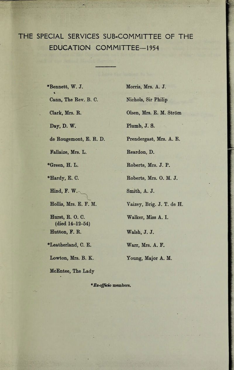 THE SPECIAL SERVICES SUB-COMMITTEE OF THE EDUCATION COMMITTEE—1954 *Beimett, W. J. Morris, Mrs. A. J. Cann, The Eev. B. C. Nichols, Sir Philip Clark, Mrs. R. Olsen, Mrs. E. M. Strom Day, D. W. Plumb, J. S. de Rougemont, E. R. D. Prendergast, Mrs. A. E. Fallaize, Mrs. L. Reardon, D. *Green, H. L. Roberts, Mrs. J. P. *Hardy, E. C. Roberts, Mrs. 0. M. J. Hind, E. W. - Smith, A. J. HoUis, Mrs. E. F. M. Vaizey, Brig. J. T. de H. Hurst, R. 0. C. (died 14^12-54) Walker, Miss A. I. Hutton, F. R. Walsh, J. J. *Leatherland, C. E. Warr, Mrs. A. F. Lowton, Mrs. B, K. McEntee, The Lady Young, Major A. M. *Ex^fficio members.