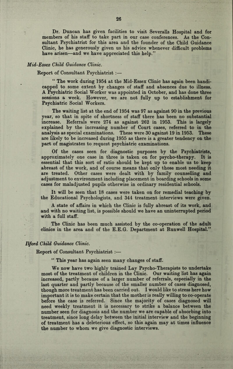 Dr. Duncan has given facilities to visit Severalls Hospital and for members of his staff to take part in our case conferences. As the Con- sultant Psychiatrist for this area and the founder of the Child Guidance Clinic, he has generously given us his advice whenever difficult problems have arisen—and we have appreciated this help.” Mid-Essex Child Guidance Clinic. Report of Consultant Psychiatrist :— “ The work during 1954 at the Mid-Essex Clinic has again been handi- capped to some extent by changes of staff and absences due to illness. A Psychiatric Social Worker was appointed in October, and has done three sessions a week. However, we are not fully up to establishment for Psychiatric Social Workers. The waiting list at the end of 1954 was 97 as against 90 in the previous year, so that in spite of shortness of staff there has been no substantial increase. Referrals were 274 as against 262 in 1953. This is largely explained by the increasing number of Court cases, referred to in the analysis as special examinations. These were 30 against 19 in 1953. These are likely to be increased during 1955 as there is a greater tendency on the part of magistrates to request psychiatric examinations. Of the cases seen for diagnostic purposes by the Psychiatrists, approximately one case in three is taken on for psycho-therapy. It is essential that this sort of ratio should be kept up to enable us to keep abreast of the work, and of course means that only those most needing it are treated. Other cases were dealt with by family counselling and adjustment to environment including placement in boarding schools in some cases for maladjusted pupils otherwise in ordinary residential schools. It win be seen that 18 cases were taken on for remedial teaching by the Educational Psychologists, and 344 treatment interviews were given. A state of affairs in which the Clinic is fully abreast of its work, and and with no waiting list, is possible should we have an uninterrupted period with a full staff. The Clinic has been much assisted by the co-operation of the adult clinics in the area and of the E.E.G. Department at Run well Hospital.” Ilford Child Guidance Clinic. Report of Consultant Psychiatrist :— “ This year has again seen many changes of staff. We now have two highly trained Lay Psycho-Therapists to undertake most of the treatment of children in the Clinic. Our waiting list has again increased, partly because of a larger number of referrals, especially in the last quarter and partly because of the smaller number of cases diagnosed, though more treatment has been carried out. I would like to stress here how important it is to make certain that the mother is really willing to co-operate before the case is referred. Since the majority of cases diagnosed will need weekly treatment it is necessary to strike a balance between the number seen for diagnosis and the number we are capable of absorbing into treatment, since long delay between the initial interview and the beginning of treatment has a deleterious effect, so this again may at times influence the number to whom we give diagnostic interviews.