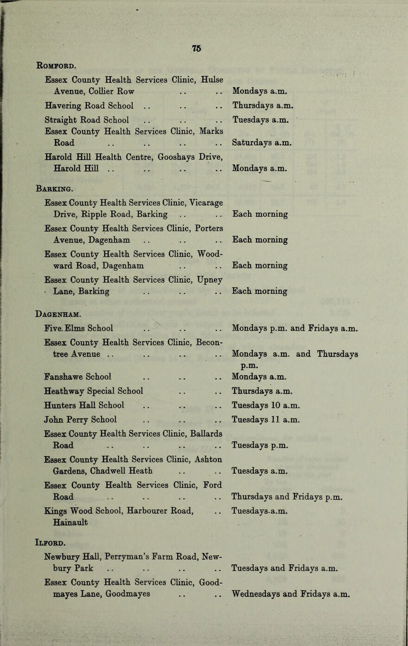 Romford. Essex County Health Services Clinic, Hulse Avenue, Collier Row Havering Road School .. Straight Road School Essex County Health Services Chnic, Marks Road Harold HiU Health Centre, Gooshays Drive, Harold HiU Mondays a.m. Thursdays a.m. Tuesdays a.m. Saturdays a.m. Mondays a.m. Barking. Essex County Health Services Clinic, Vicarage Drive, Ripple Road, Barking Essex County Health Services Clinic, Porters Avenue, Dagenham Essex County Health Services Clinic, Wood- ward Road, Dagenham Essex County Health Services Chnic, Upney - Lane, Barking Each morning Each morning Each morning Each morning Dagenham. Five. Elms School .. ^ Essex County Health Services Chnic, Becon- tree Avenue .. Fanshawe School Heathway Special School Himters Hah School John Perry School Essex County Health Services Chnic, Bahards Road Essex County Health Services Chnic, Ashton Gardena, ChadweU Heath Essex County Health Services Chnic, Ford Road Kings Wood School, Harbourer Road, Hainault Mondays p.m. and Fridays a.m. Mondays a.m. and Thursdays p.m. Mondays a.m. Thursdays a.m. Tuesdays 10 a.m. Tuesdays 11 a.m. Tuesdays p.m. Tuesdays a.m. Thursdays and Fridays p.m. Tuesdays, a.m. Ilford. Newbury Hah, Perryman’s Farm Road, New- bury Park .. .. .. .. Tuesdays and Fridays a.m. Essex County Health Services Chnic, Good- mayes Lane, Goodmayes .. .. Wednesdays and Fridays a.m.