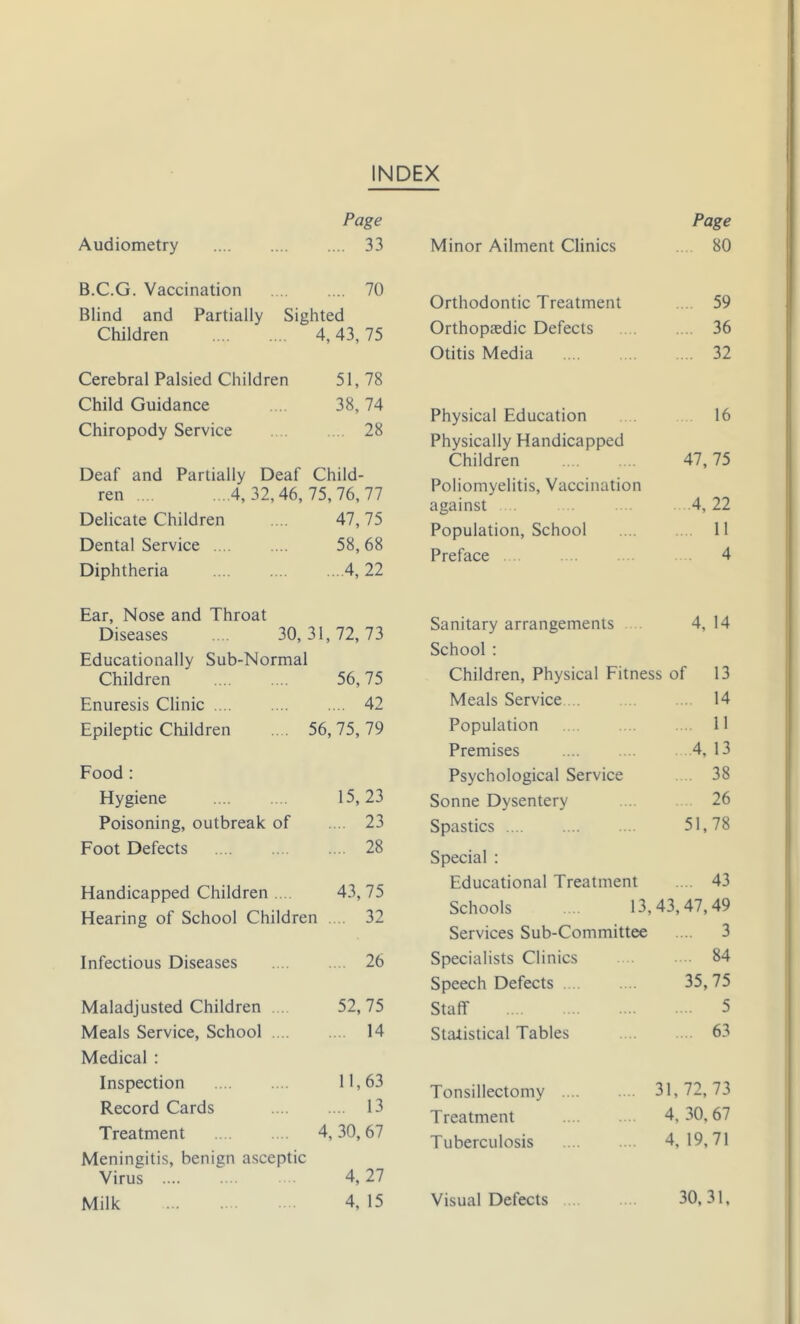 INDEX Audiometry Page .... 33 B.C.G. Vaccination .... 70 Blind and Partially Sighted Children 4, 43, 75 Cerebral Palsied Children 51,78 Child Guidance 38, 74 Chiropody Service .... 28 Deaf and Partially Deaf Child- ren .... ...4,32,46, 75,76,77 Delicate Children 47,75 Dental Service 58,68 Diphtheria ...A, 22 Ear, Nose and Throat Diseases .... 30,31,72,73 Educationally Sub-Normal Children 56,75 Enuresis Clinic .... .... 42 Epileptic Children 56, 75, 79 Food : Hygiene 15, 23 Poisoning, outbreak of .... 23 Foot Defects .... 28 Handicapped Children ... 43, 75 Hearing of School Children .... 32 Infectious Diseases .... 26 Maladjusted Children . 52, 75 Meals Service, School .... ... 14 Medical : Inspection 11,63 Record Cards .... 13 Treatment 4, 30, 67 Meningitis, benign asceptic Virus 4, 27 Milk 4, 15 Minor Ailment Clinics Page 80 Orthodontic Treatment 59 Orthopasdic Defects . 36 Otitis Media .... 32 Physical Education 16 Physically Handicapped Children 47, 75 Poliomyelitis, Vaccination against . .4, 22 Population, School . 11 Preface 4 Sanitary arrangements .. 4, 14 School : Children, Physical Fitness of 13 Meals Service .. .. ... 14 Population 11 Premises 4, 13 Psychological Service . 38 Sonne Dysentery 26 Spastics 51,78 Special : Educational Treatment .... 43 Schools ... 13,43,47,49 Services Sub-Committee .... 3 Specialists Clinics 84 Speech Defects 35,75 Staff 5 Statistical Tables 63 Tonsillectomy .... .... 31,72,73 Treatment ... 4,30,67 Tuberculosis .... 4,19,71 Visual Defects 30,31,