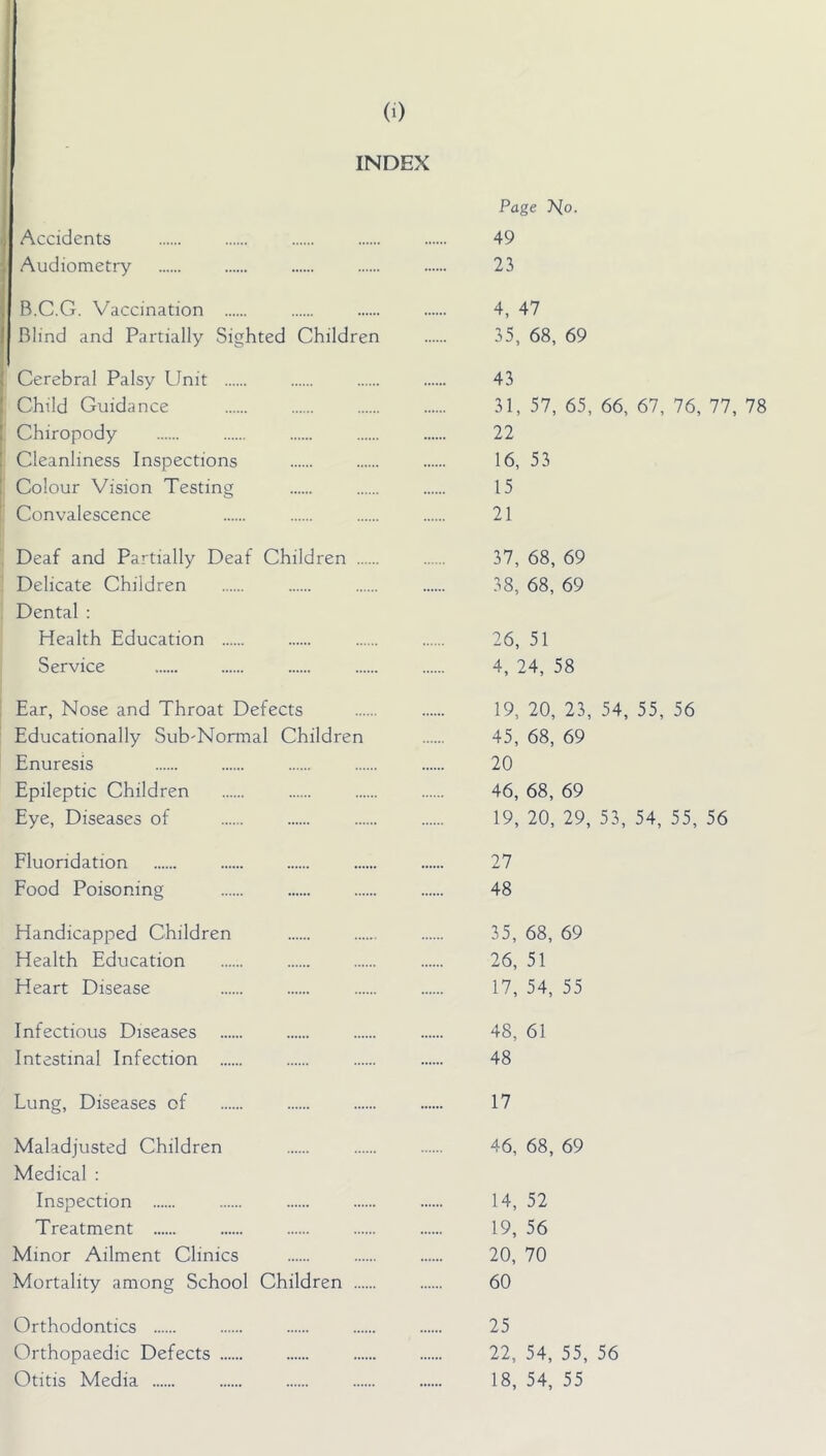 (0 INDEX Accidents Audiometry B.C.G. Vaccination Blind and Partially Sighted Children Cerebral Palsy Unit Child Guidance Chiropody Cleanliness Inspections Colour Vision Testing Convalescence Deaf and Partially Deaf Children Delicate Children Dental : Health Education Service Ear, Nose and Throat Defects Educationally Sub'Normal Children Enuresis Epileptic Children Eye, Diseases of Fluoridation Food Poisoning Handicapped Children Health Education Heart Disease Infectious Diseases Intestinal Infection Lung, Diseases of Maladjusted Children Medical : Inspection Treatment Minor Ailment Clinics Mortality among School Children Orthodontics Orthopaedic Defects Page T^o. 49 23 4, 47 35, 68, 69 43 31, 57, 65, 66, 67, 76, 77, 78 22 16, 53 15 21 37, 68, 69 38, 68, 69 26, 51 4, 24, 58 19, 20, 23, 54, 55, 56 45, 68, 69 20 46, 68, 69 19, 20, 29, 53, 54, 55, 56 27 48 35, 68, 69 26, 51 17, 54, 55 48, 61 48 17 46, 68, 69 14, 52 19, 56 20, 70 60 25 22, 54, 55, 56