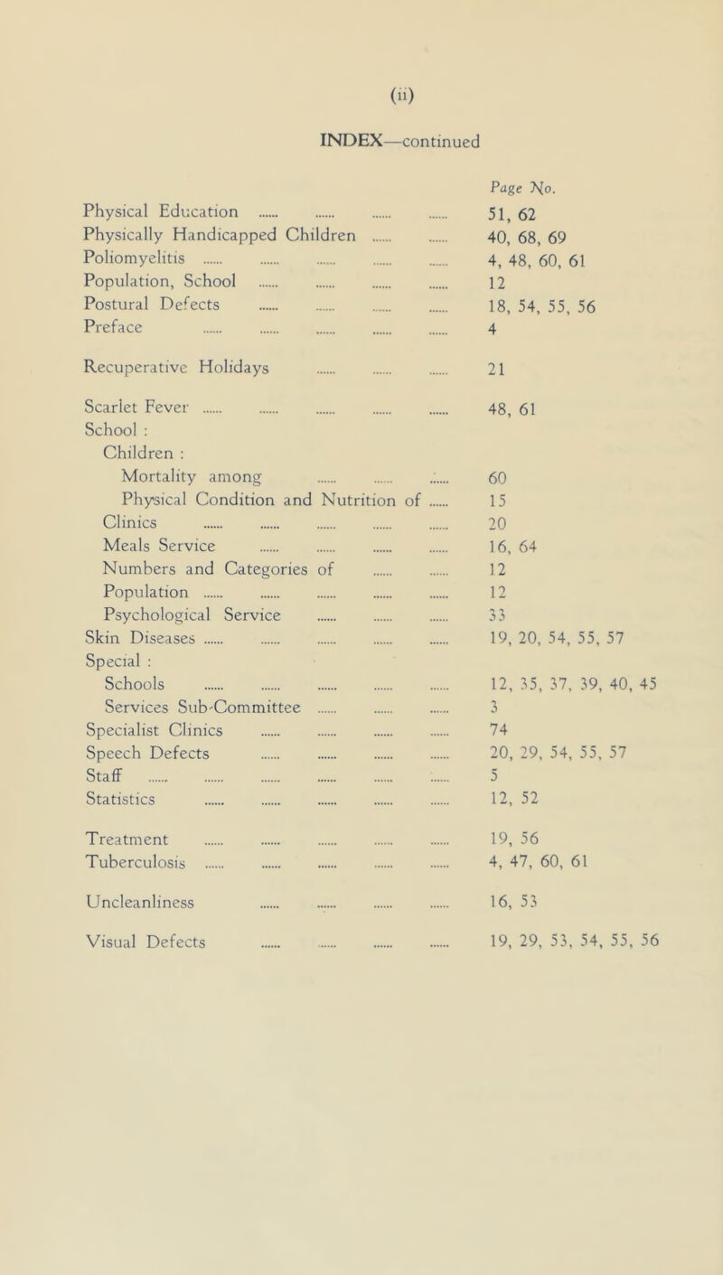 INDEX—continued Page 7^0. Physical Education 51, 62 Physically Handicapped Children 40, 68, 69 Poliomyelitis 4, 48, 60, 61 Population, School 12 Postural Defects 18, 54, 55, 56 Preface 4 Recuperative Holidays 21 Scarlet Fever 48, 61 School : Children : Mortality among 60 Physical Condition and Nutrition of 15 Clinics 20 Meals Service 16, 64 Numbers and Categories of 12 Population 12 Psychological Service 33 Skin Diseases 19, 20, 54, 55, 57 Special : Schools 12, 35, 37, 39, 40, 45 Services Sub'Committee 3 Specialist Clinics 74 Speech Defects 20, 29, 54, 55, 57 Staff 5 Statistics 12, 52 Treatment 19, 56 Tuberculosis 4, 47, 60, 61 Uncleanliness 16, 53