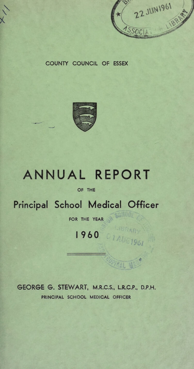 COUNTY COUNCIL OF ESSEX ANNUAL REPORT OF THE Principal School Medical Officer FOR THE YEAR I 960 GEORGE G. STEWART, M.R.C.S., LR.C.P., D.P.H.