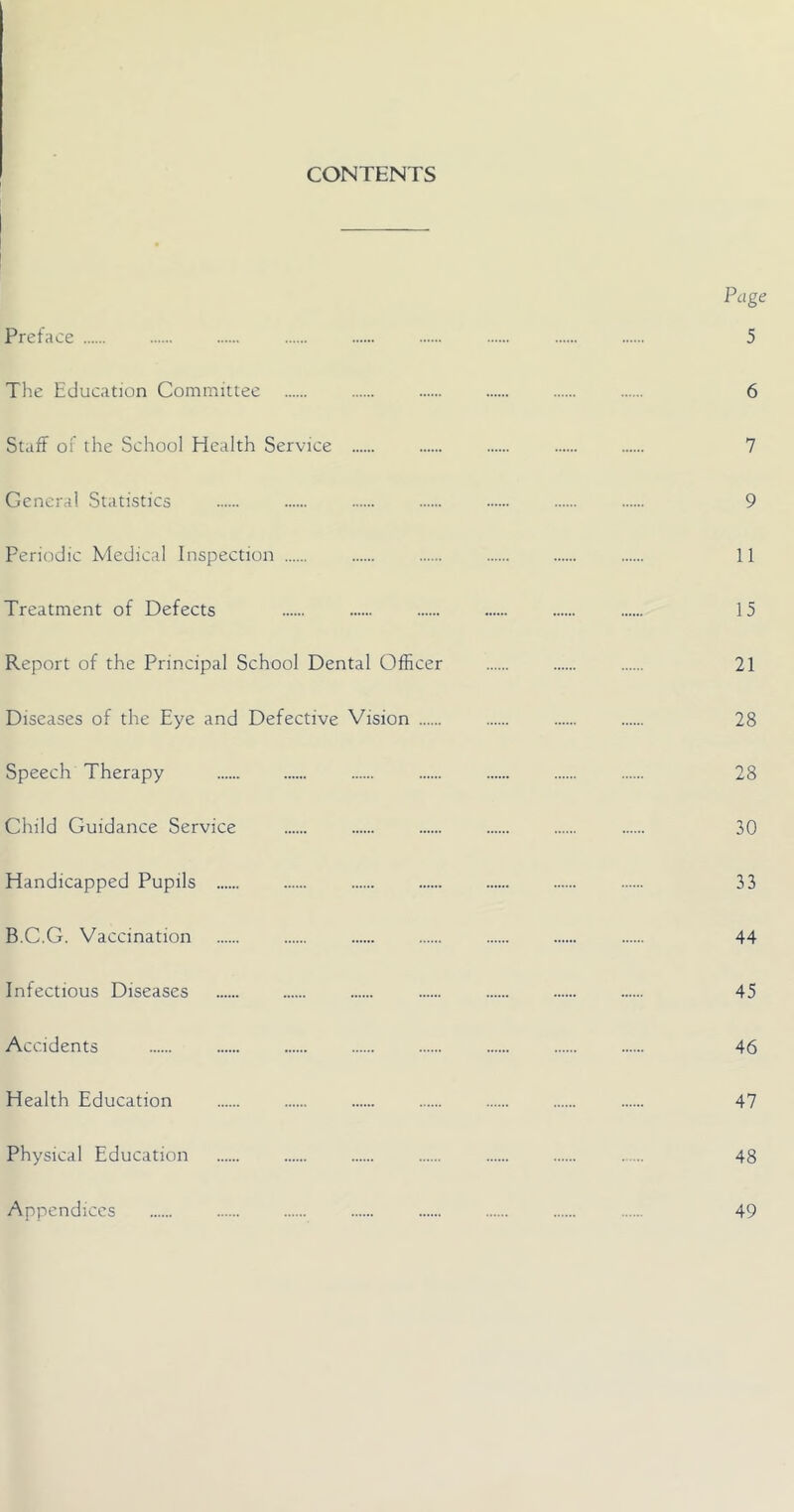 CONTENTS Page Preface 5 The Education Committee 6 Staff of the School Health Service 7 General Statistics 9 Periodic Medical Inspection 11 Treatment of Defects 15 Report of the Principal School Dental Officer 21 Diseases of the Eye and Defective Vision 28 Speech Therapy 28 Child Guidance Service 30 Handicapped Pupils 33 B.C.G. Vaccination 44 Infectious Diseases 45 Accidents 46 Health Education 47 Physical Education 48 Appendices 49