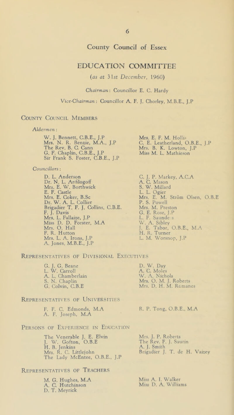 County Council of Essex EDUCATION COMMITTEE (as at 31st December, 1960) Chairman: Councillor E. C. Hardy Vice-Chairman: Councillor A. F. J. Chorley, J.P County Council Members Aldermen : W. J. Bennett, C.B.E., J.P Mrs. N. R. Benzie, M.A., J.P The Rev. B. C. Cann G. F. Chaplin, C.B.E., J.P Sir Frank S. Foster, C.B.E., J.P Councillors : D. L. Anderson Dr. N. L. Anfilogoff Mrs. E. W. Borthwick E. F. Castle Mrs. E. Coker, B.Sc Dr. W. A. L. Collier Brigadier T. F. J. Collins, C.B.E. F. J. Davis Mrs. L. Fallaize, J.P Miss D. D. Forster, M.A Mrs. O. Hall F. R. Hutton Mrs. L. A. Irons, J.P A. Jones, M.B.E., J.P Mrs. E. F. M. Holli.-; C. E. Leatherland, O.B.E., J.P Mrs. B. K. Lowton, J.P Miss M. L. Mathieson C. J. P. Markey, A.C.A A. C. Mason S. W. Millard L. L. Ogier Mrs. E. M. Strom Olsen, O.B.E P. S. Powell Mrs. M. Preston G. E. Rose, J.P L. F. Saunde s \V’. A. Sibley 1. E. Tabor, O.B.E., M.A H. R. Turner L. M. W’orsnop, J.P Representatives of Divisional Executives G. J. G. Beane L. W. Carroll A. L. Chamberlain S. N. Chaplin G. Colvin, C.B.E D. W. Day A. C. Moles \V. A. Nichols Mrs. O. M. J. Roberts Mrs. D. H. hi. Romanes Representatives of Universities F. F. C. Edmonds, M.A R. P. Tong, O.B.E.. M.A A. F. Joseph, M.A Persons of Experience in Education The Venerable J. E. Elvin J. W. Gofton, O.B.E H. B. Jenkins Mrs. R. C. Littlejohn The Lady McEntee, O.B.E., J.P Mrs. J. P. Roberts The Rev. F. J. Saurin A. J. Smith Brigadier J. T. do H. Vaizey Representatives of Teachers M. G. Hughes, M.A Miss A. 1. Walker A. C. Hutchinson Miss D. A. Williams D. T. Meyrick