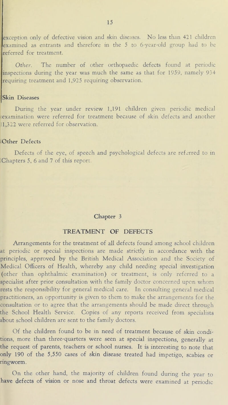 exception only of defective vision and skin diseases. No less than 421 children examined as entrants and therefore in the 5 to Tryear'old group had to he referred for treatment. Other. The number of other orthopaedic defects found at periodic inspections during the year was much the same as that for 1959, namely 954 requiring treatment and 1,925 requiring observation. Skin Diseases During the year under review 1,191 children given periodic medical *:examination were referred for treatment because of skin defects and another il 1,322 were referred for observation. ^Other Defects Defects of the eye, of speech and psychological defects are referred to in (Chapters 5, 6 and 7 of this report. Chapter 3 TREATMENT OF DEFECTS Arrangements for the treatment of all defects found among school children at periodic or special inspections are made strictly in accordance with the principles, approved by the British Medical Association and the Society of Medical Officers of Health, whereby any child needing special investigation (other than ophthalmic examination) or treatment, is only referred to a specialist after prior consultation with the family doctor concerned upon whom rests the responsibility for general medical care. In consulting general medical practitioners, an opportunity is given to them to make the arrangements for the consultation or to agree that the arrangements should be made direct through the School Health Service. Copies of any reports received from specialists about school children are sent to the family doctors. Of the children found to be in need of treatment because of skin condi- tions, more than three-quarters were seen at special inspections, generally at the request of parents, teachers or school nurses. It is interesting to note that only 190 of the 5,550 cases of skin disease treated had impetigo, scabies or ringworm. On the other hand, the majority of children found during the year to have defects of vision or nose and throat defects were examined at periodic