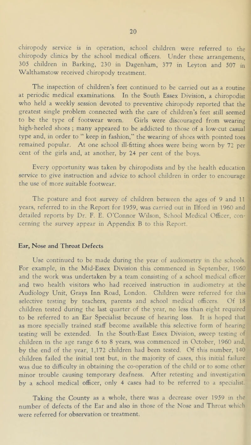 chiropody service is in operation, school children were referred to the chiropody clinics by the school medical officers. Under these arrangements, 305 children in Barking, 230 in Dagenham, 377 in Leyton and 507 in Walthamstow received chiropody treatment. The inspection of children's feet continued to be carried out as a routine at periodic medical examinations. In the South Essex Division, a chiropodist who held a weekly session devoted to preventive chiropody reported that the greatest single problem connected with the care of children’s feet still seemed to be the type of footwear worn. Girls were discouraged from wearing high'heeled shoes ; many appeared to be addicted to those of a low'Cut casual type and, in order to “ keep in fashion,” the wearing of shoes with pointed toes remained popular. At one school ilhfitting shoes were being worn by 72 per cent of the girls and, at another, by 24 per cent of the boys. Every opportunity was taken by chiropodists and by the health education service to give instruction and advice to school children in order to encourage the use of more suitable footwear. The posture and foot survey of children between the ages of 9 and 11 ■ years, referred to in the Report for 1959, was carried out in Ilford in 1960 and detailed reports by Dr. F. E. O'Connor Wilson, School Medical C'lfficer, con- cerning the survey appear in Appendix B to this Report. Ear, Nose and Throat Defects Use continued to be made during the year of audiometry in the schools. For example, in the MidTssex Division this commenced in September, 1960 and the work was undertaken by a team consisting of a school medical officer and two health visitors who had received instruction in audiometry at the Audiology Unit, Grays Inn Road, London. Children were referred for this selective testing by teachers, parents and school medical officers. Of 18 children tested during the last quarter of the year, no less than eight required to be referred to an Ear Specialist because of hearing loss. It is hoped that as more specially trained staff become available this selective form of hearing testing will be extended. In the South-East Essex Division, sweep testing of children in the age range 6 to 8 years, was commenced in October, 1960 and, by the end of the year, 1,172 children had been tested. Of this number, 140 children failed the initial test but, in the majority of cases, this initial failure was due to difficulty in obtaining the co-operation of the child or to some other minor trouble causing temporary deafness. After retesting and investigation by a school medical officer, only 4 cases had to be referred to a specialist. Taking the County as a whole, there was a decrease over 1959 in the number of defects of the Ear and also in those of the Nose and Throat which were referred for observation or treatment.