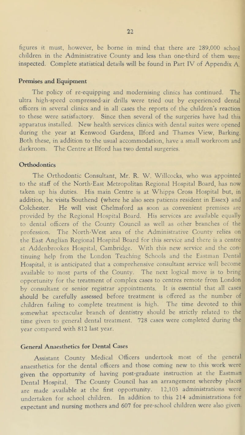 figures it must, however, be borne in mind that there are 289,000 school children in the Administrative County and less than one^third of them were inspected. Complete statistical details will be found in Part IV of Appendix A. Premises and Equipment The policy of re-equipping and modernising clinics has continued. The ultra high-speed compressed-air drills were tried out by experienced dental officers in several clinics and in all cases the reports of the children's reaction to these were satisfactory. Since then several of the surgeries have had this apparatus installed. New health services clinics with dental suites were opened during the year at Kenwood Gardens, Ilford and Thames View, Barking. Both these, in addition to the usual accommodation, have a small workroom and darkroom. The Centre at Ilford has two dental surgeries. Orthodontics The Orthodontic Consultant, Mr. R. W. Willcocks, who was appointed to the staff of the North-East Metropolitan Regional Hospital Board, has now taken up his duties. His main Centre is at Whipps Cross Hospital but, in addition, he visits Southend (where he also sees patients resident in Essex) and Colchester. He will visit Chelmsford as soon as convenient premises are provided by the Regional Hospital Board. His services are available equally to dental officers of the County Council as well as other branches of the profession. The North-West area of the Administrative County relies on the East Anglian Regional Hospital Board for this service and there is a centre at Addenbrookes Hospital, Cambridge. With this new service and the con- tinuing help from the London Teaching Schools and the Eastman Dental Hospital, it is anticipated that a comprehensive consultant service will become available to most parts of the County. The next logical move is to bring opportunity for the treatment of complex cases to centres remote from London by consultant or senior registrar appointments. It is essential that all cases should be carefully assessed before treatment is offered as the number of children failing to complete treatment is high. The time devoted to this somewhat spectacular branch of dentistry should be strictly related to the time given to general dental treatment. 728 cases were completed during the year compared with 812 last year. General Anaesthetics for Dental Cases Assistant County Medical Officers undertook most of the general anaesthetics for the dental officers and those coming new to this work were given the opportunity of having post-graduate instruction at the Eastman Dental Hospital. The County Council has an arrangement whereby places are made available at the first opportunity. 12,103 administrations were undertaken for school children. In addition to this 214 administrations tor expectant and nursing mothers and 607 for pre-school children were also given.