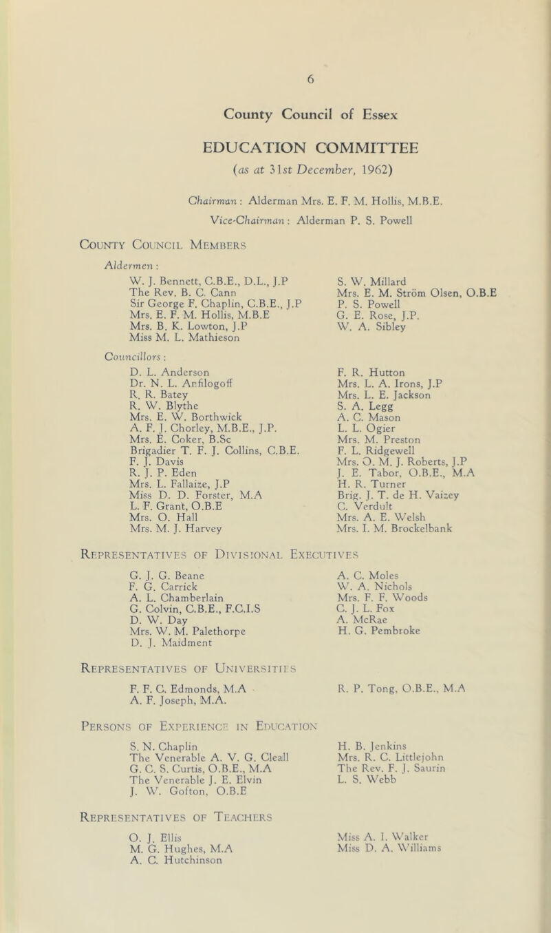 County Council of Essex EDUCATION COMMITTEE (as at 31st December, 1962) Chairman : Alderman Mrs. E. F. M. Hollis, M.B.E. VicC'Chairman : Alderman P. S. Powell County Council Members Aldermen : W. J. Bennett, C.B.E., D.L., J.P The Rev. B. C. Cann Sir George F. Chaplin, C.B.E., J.P Mrs. E. F. M. Hollis, M.B.E Mrs. B. K. Lowton, J.P Miss M. L. Mathieson Counctlhrs: D. L. Anderson Dr. N. L. Arfdogoif R R. Batey R. W. Blythe Mrs. E. W. Borthwick A. F. J. Chorley, M.B.E., J.P. Mrs. E. Coker, B.Sc Brigadier T. F. J. Collins, C.B.E. F. 1. Davis R. J. P. Eden Mrs. L. Fallaize, J.P Miss D. D. Forster, M.A L. F. Grant, O.B.E Mrs. O. Hall Mrs. M. J. Harvey S. W. Millard Mrs. E. M. Strom Olsen, O.B.E P. S. Powell G. E. Rose, J.P. W. A. Sibley F. R. Hutton Mrs. L. A. Irons, J.P Mrs. L. E. Jackson S. A. Legg A. C. Mason L. L. Ogier Mrs. M. Preston F. L. Ridgewell Mrs. O. M. J. Roberts, J.P J. E. Tabor, O.B.E., M.A H. R. Turner Brig. J. T. de H. Vaisey C. Verdult Mrs. A. E. Welsh Mrs. I. M. Brockelbank Representatives of Divisional Executives G. J. G. Beane F. G. Garrick A. L. Chamberlain G. Colvin, C.B.E., F.C.I.S D. W. Day Mrs. W. M. Palethorpe D. J. Maidmcnt A. C. Moles W'. A. Nichols Mrs. F. F. Woods C. J. L. Fox A. McRae H. G. Pembroke Representatives of Universitii s F. F. C. Edmonds, M.A R. P. Tong. O.B.E., M.A A. F. Joseph, M.A. Persons of Experience in Educ.stion S. N. Chaplin The Venerable A. V. G. Cleall G. C. S. Curtis, O.B.E., M.A The Venerable J. E. Elvin J. W. Gofton, O.B.E H. B. Jenkins Mrs. R. C. Littlejohn The Rev. F. 1. Saurin L. S. Webb ' Representatives of Te.-kchers O. J. Ellis Miss A. I. Walker M. G. Hughes, M.A Miss D. A. Williams A. C. Hutchinson