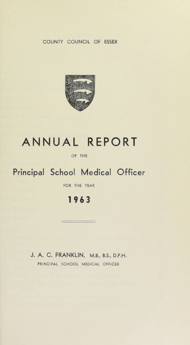 ANNUAL REPORT OF THE Principal School Medical Officer FOR THE YEAR 1963 J. A. C. FRANKLIN, M.B.. B.S.. D.P.H.