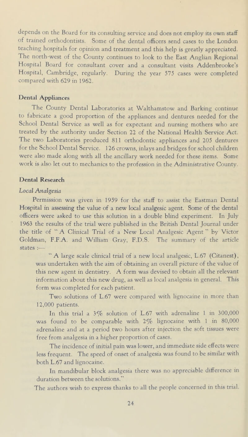 depends on the Bo;ird for its consulting service and does not employ its own staff of trained orthodontists. Some of the dental officers send cases to the London teaching hospitals for opinion and treatment and this help is greatly appreciated. The north-west of the County continues to look to the East Anglian Regional Hospital Board for consultant cover and a consultant visits Addenbrooke’s Hospital, Cambridge, regularly. During the year 575 cases were completed compared with 629 in 1962. Dental Appliances The County Dental Laboratories at Walthamstow and Barking continue to fabricate a good proportion of the appliances and dentures needed for the School Dental Service as well as for expectant and nursing mothers who are treated by the authority under Section 22 of the National Health Service Act. The two Laboratories produced 811 orthodontic appliances and 205 dentures for the School Dental Service. 126 crowns, inlays and bridges for school children were also made along with all the ancillary work needed for these items. Some work is also let out to mechanics to the profession in the Administrative County. Dental Research Local Analgesia Permission was given in 1959 for the staff to assist the Eastman Dental Hospital in assessing the value of a new local analgesic agent. Some of the dental ofEcers were asked to use this solution in a double blind experiment. In July 1963 the results of the trial were published in the British Dental Journal under the title of “ A Clinical Trial of a New Local Analgesic Agent ” by Victor Goldman, F.F.A. and William Gray, F.D.S. The summary of the article states ;— “ A large scale clinical trial of a new local analgesic, L.67 (Citanest), was undertaken with the aim of obtaining an overall picture of the value of this new agent in dentistry. A form was devised to obtain all the relevant information about this new drug, as well as local analgesia in general. This form was completed for each patient. Two solutions of L.67 were compared with lignocaine in more than 12,000 patients. In this trial a 3% solution of L.67 with adrenaline 1 in 300,000 was found to be comparable with 2% lignocaine with 1 in 80,000 adrenaline and at a period two hours after injection the soft tissues were free from analgesia in a higher proportion of cases. The incidence of initial pain was lower, and immediate side effects were less frequent. The speed of onset of analgesia was found to be similar with both L.67 and lignocaine. In mandibular block analgesia there was no appreciable difference in duration between the solutions.” The authors wish to express thanks to all the people concerned in this trial.