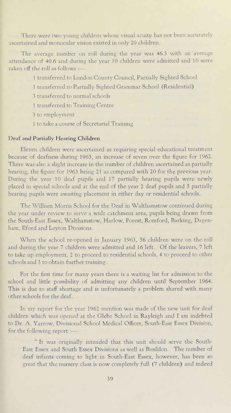 There were two young ehildren whose visual acuity has not been accurately ascertained and monocular vision existed in only 20 children. The average number on roll during the year was 46.3 with an average attendance of 40.6 and during the year 10 children were admitted and 10 were taken off the roll as follows :— 1 transferred to London County Council, Partially Sighted School 1 transferred to Partially Sighted Grammar School (Residential) 3 transferred to normal schools 1 transferred to Training Centre 3 to employment 1 to take a course of Secretarial Training Deaf and Partially Hearing Children Eleven children were ascertained as requiring special educational treatment because of deafness during 1963, an increase of seven over the figure for 1962. There was also a slight increase in the number of children ascertained as partially hearing, the figure for 1963 being 21 as compared with 20 for the previous year. During the year 10 deaf pupils and 17 partially hearing pupils were newly placed in special schools and at the end of the year 2 deaf pupils and 5 partially hearing pupils were awaiting placement in either day or residential schools. The William Morris School for the Deaf in Walthamstow continued during the year under review to serve a wide catchment area, pupils being drawn from the South'East Essex, Walthamstow, Harlow, Eorest, Romford, Barking, Dagen- ham, Ilford and Leyton Divisions. When the school re-opened in January 1963, 56 children were on the roll and during the year 7 children were admitted and 16 left. Of the leavers, 7 left to take up employment, 2 to proceed to residential schools, 4 to proceed to other schools and 3 to obtain further training. Eor the first time for many years there is a waiting list for admission to the school and little possibility of admitting any children until September 1964. This is due to staff shortage and is unfortunately a problem shared with many other schools for the deaf. In my report for the year 1962 mention was made of the new unit for deaf children which was opened at the Glebe School in Rayleigh and I am indebted to Dr. A. Yarrow, Divisional School Medical Officer, South-East Essex Division, for the following report :— “ It was originally intended that this unit should serve the South- East Essex and South Essex Divisions as well as Basildon. The number of deaf infants coming to light in South-East Essex, however, has been so great that the nursery class is now completely full (7 children) and indeed