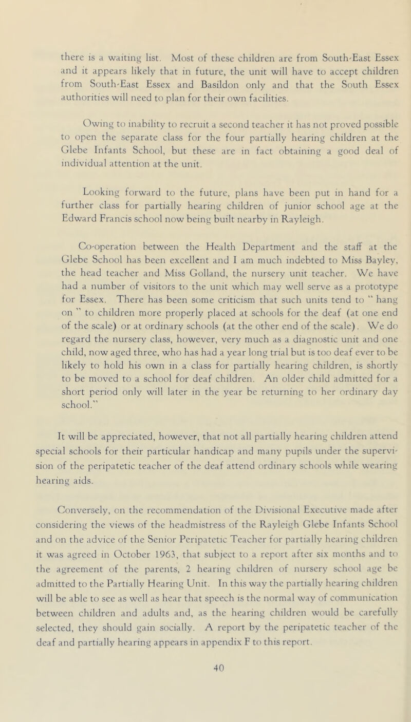 there is a waiting list. Most of these children are from South-East Essex and it appears likely that in future, the unit will have to accept children from South-East Essex and Basildon only and that the South Essex authorities will need to plan for their own facilities. Owing to inability to recruit a second teacher it has not proved possible to open the separate class for the four partially hearing children at the Glebe Infants School, but these are in fact obtaining a good deal of individual attention at the unit. Looking forward to the future, plans have been put in hand for a further class for partially hearing children of junior school age at the Edward Francis school now being built nearby in Rayleigh. Co-operation between the Health Department and the staff at the Glebe School has been excellent and I am much indebted to Miss Bayley, the head teacher and Miss Golland, the nursery unit teacher. We have had a number of visitors to the unit which may well serve as a prototype for Essex. There has been some criticism that such units tend to “ hang on ” to children more properly placed at schools for the deaf (at one end of the scale) or at ordinary schools (at the other end of the scale). We do regard the nursery class, however, very much as a diagnostic unit and one child, now aged three, who has had a year long trial but is too deaf ever to be likely to hold his own in a class for partially hearing children, is shortly to be moved to a school for deaf children. An older child admitted for a short period only will later in the year be returning to her ordinary day school.” It will be appreciated, however, that not all partially hearing children attend special schools for their particular handicap and many pupils under the supervi- sion of the peripatetic teacher of the deaf attend ordinary' schools while wearing hearing aids. Gonversely, on the recommendation of the Divisional Executive made after considering the views of the headmistress of the Rayleigh Glebe Infants School and on the advice of the Senior Peripatetic Teacher for partially hearing children it was agreed in October 1963, that subject to a report after six months and to the agreement of the parents, 2 hearing children of nursery school age be admitted to the Partially Hearing Unit. In this way the partially hearing children will be able to see as well as hear that speech is the normal way of communication between children and adults and, as the hearing children would be carefully selected, they should gain socially. A report by the peripatetic teacher of the deaf and partially hearing appears in appendix F to this report.