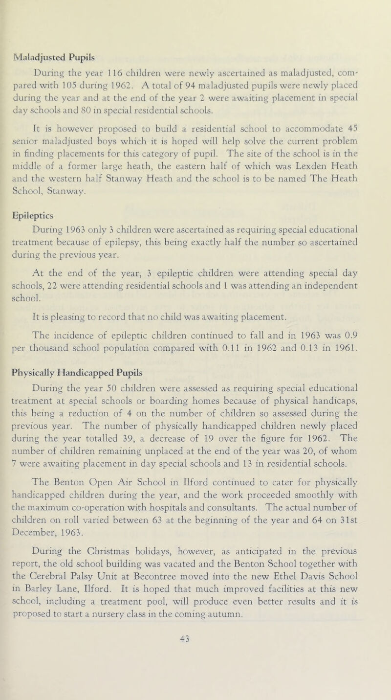 Maladjusted Pupils During the year 1 16 children were newly ascertained as maladjusted, com' pared with 105 during 1962. A total of 94 maladjusted pupils were newly placed during the year and at the end of the year 2 were awaiting placement in special day schools and 80 in special residential schools. It is however proposed to build a residential school to accommodate 45 senior maladjusted boys which it is hoped will help solve the current problem in finding placements for this category of pupil. The site of the school is in the middle of a former large heath, the eastern half of which was Lexden Heath and the western half Stanway Heath and the school is to be named The Heath School, Stanway. Epileptics During 1963 only 3 children were ascertained as requiring special educational treatment because of epilepsy, this being exactly half the number so ascertained during the previous year. At the end of the year, 3 epileptic children were attending special day schools, 22 were attending residential schools and 1 was attending an independent school. It is pleasing to record that no child was awaiting placement. The incidence of epileptic children continued to fall and in 1963 was 0.9 per thousand school population compared with 0.11 in 1962 and 0.13 in 1961. Physically Handicapped Pupils During the year 50 children were assessed as requiring special educational treatment at special schools or boarding homes because of physical handicaps, this being a reduction of 4 on the number of children so assessed during the previous year. The number of physically handicapped children newly placed during the year totalled 39, a decrease of 19 over the figure for 1962. The number of children remaining unplaced at the end of the year was 20, of whom 7 were awaiting placement in day special schools and 13 in residential schools. The Benton Open Air School in Ilford continued to cater for physically handicapped children during the year, and the work proceeded smoothly with the maximum co-operation with hospitals and consultants. The actual number of children on roll varied between 63 at the beginning of the year and 64 on 31st December, 1963. During the Christmas holidays, however, as anticipated in the previous report, the old school building was vacated and the Benton School together with the Cerebral Palsy Unit at Becontree moved into the new Ethel Davis School in Barley Lane, Ilford. It is hoped that much improved facilities at this new school, including a treatment pool, will produce even better results and it is proposed to start a nursery class in the coming autumn.