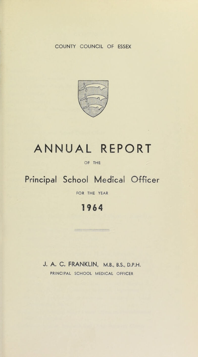 COUNTY COUNCIL OF ESSEX ANNUAL REPORT OF THE Principal School Medical Officer FOR THE YEAR J. A. C. FRANKLIN, M.B.. B.S., D.P.H. PRINCIPAL SCHOOL MEDICAL OFFICER