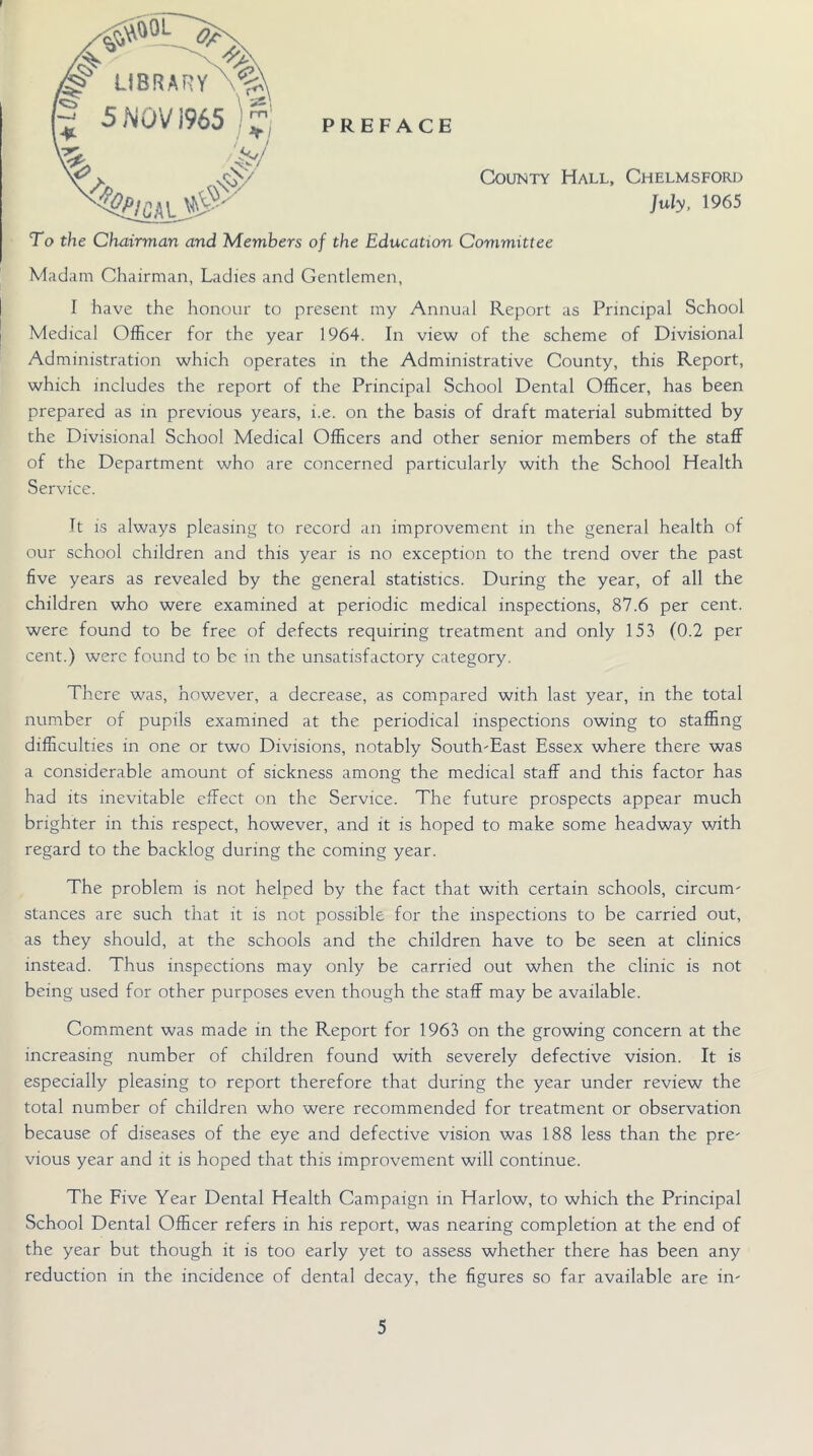 To the Chairman and Members of the Education Committee Madam Chairman, Ladies and Gentlemen, I have the honour to present my Annual Report as Principal School Medical Officer for the year 1964. In view of the scheme of Divisional Administration which operates in the Administrative County, this Report, which includes the report of the Principal School Dental Officer, has been prepared as in previous years, i.e. on the basis of draft material submitted by the Divisional School Medical Officers and other senior members of the staff of the Department who are concerned particularly with the School Health Service. It is always pleasing to record an improvement in the general health of our school children and this year is no exception to the trend over the past five years as revealed by the general statistics. During the year, of all the children who were examined at periodic medical inspections, 87.6 per cent, were found to be free of defects requiring treatment and only 153 (0.2 per cent.) were found to be in the unsatisfactory category. There was, however, a decrease, as compared with last year, in the total number of pupils examined at the periodical inspections owing to staffing difficulties in one or two Divisions, notably South-East Essex where there was a considerable amount of sickness among the medical staff and this factor has had its inevitable effect on the Service. The future prospects appear much brighter in this respect, however, and it is hoped to make some headway with regard to the backlog during the coming year. The problem is not helped by the fact that with certain schools, circum- stances are such that it is not possible for the inspections to be carried out, as they should, at the schools and the children have to be seen at clinics instead. Thus inspections may only be carried out when the clinic is not being used for other purposes even though the staff may be available. Comment was made in the Report for 1963 on the growing concern at the increasing number of children found with severely defective vision. It is especially pleasing to report therefore that during the year under review the total number of children who were recommended for treatment or observation because of diseases of the eye and defective vision was 188 less than the pre- vious year and it is hoped that this improvement will continue. The Five Year Dental Health Campaign in Harlow, to which the Principal School Dental Officer refers in his report, was nearing completion at the end of the year but though it is too early yet to assess whether there has been any reduction in the incidence of dental decay, the figures so far available are in-