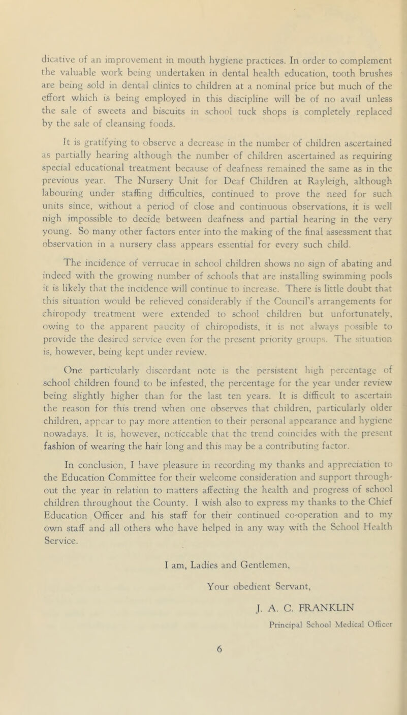 dicative ot an improvement in mouth hygiene practices. In order to complement the valuable work being undertaken in dental health education, tooth brushes are being sold in dental clinics to children at a nominal price but much of the effort which is being employed in this discipline will be of no avail unless the sale of sweets and biscuits in school tuck shops is completely replaced by the sale of cleansing foods. It is gratifying to observe a decrease in the number of children ascertained as partially hearing although the number of children ascertained as requiring special educational treatment because of deafness remained the same as in the previous year. The Nursery Unit for Deaf Children at Rayleigh, although labouring under staffing difficulties, continued to prove the need for such units since, without a period of close and continuous observations, it is well nigh impossible to decide between deafness and partial hearing in the very young. So many other factors enter into the making of the final assessment that observation in a nursery class appears essential for every such child. The incidence of vcrrucae in school children shows no sign of abating and indeed with the growing number of schools that are installing swimming pools it is likely that the incidence will continue to increase. There is little doubt that this situation would be relieved considerably if the Council’s arrangements for chiropody treatment were extended to school children but unfortunately, owing to the apparent paucity of chiropodists, it i.s not always possible to provide the desired service even for the present priority groups. The .situation is, however, being kept under review. One particularly discordant note is the persistent high percentage of school children found to be infested, the percentage for the year under review being slightly higher than for the last ten years. It is difficult to ascertain the reason for this trend when one observes that children, particularly older children, appear to pay more attention to their personal appearance and hygiene nowadays. It is, however, noticeable that the trend coincides with the present fashion of wearing the hair long and this may be a contributing factor. In conclusion, I have pleasure in recording my thanks and appreciation to the Education Committee for their welcome consideration and support through- out the year in relation to matters affecting the health and progress of school children throughout the County. I wish also to express my thanks to the Chief Education Officer and his staff for their continued co-operation and to my own staff and all others who have helped in any way with the School Health Service. I am. Ladies and Gentlemen, Your obedient Servant, J. A. C. FRANKLIN Principal School Medical Officer