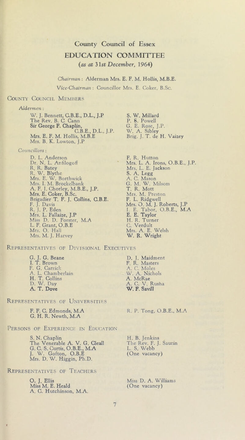 EDUCATION COMMITTEE (as at 31st December, 1964) Chairman : Alderman Mrs. E. F. M. Hollis, M.B.E. Vice'Chairma.n : Councillor Mrs. E. Coker, B.Sc. County Council Memiilrs Aldermen : \V. J. Bennett, C.B.E., D.L., J.P The Rev. B. C. Cann Sir George F. Chaplin, C.B.E., D.L., J.P. Mrs. E. F. M. Hollis, M.B.E Mrs. B. K. Lowton, J.P Councillors ; D. L. Anderson Dr. N. L. Anfilogoff R. R. Batey R. W. Blythe Mrs. E. W. Borthwick Mrs. I. M. Brockelbank A. F. 1. Chorley, M.B.E., J.P. Mrs. E. Coker, B.Sc. Brigadier T. F. J. Collins, C.B.E. F. J. Davis R. J. P. Eden Mrs. L. Fallaize, J.P Miss D. D. Forster, M.A L. F. Grant, O.B.E Mrs. O. Hall Mrs. M. J. Harvey S. W. Millard P. 8. Powell G. E. Rose, J.P. W. A. Sibley Brig. J. T. de H. Vaizey F. R. Hutton Mrs. L. A. Irons, O.B.E., J.P. Mrs. L. E. Jackson S. A. Legg A. C. Mason G. M. W. Milsom T. R. Mott Mrs. M. Preston F. L. Ridgwell Mrs. O. M. J. Roberts, J.P I. E. Tabor, O.B.E., M.A E. E. Taylor H. R. Turner C. Verdult Mrs. A. E. Welsh W. R. Wright Representatives of Divisional Executives G. J. G. Beane I. T. Brown F. G. Carrick A. L. Chamberlain H. T. Collins D. W. Day A. T. Dove D. J. Maidment F. R. Masters A. C. Moles W. A. Nichols A. McRae A. C. V. Rusha W. F. Savill Representatives of Universities F. F. C. Edmonds, M.A R. P. Tong, O.B.E., M.A G. H. R. Newth, M.A Persons of Experienci' in Education S. N. Chaplin The Venerable A. V. G. Cleaill G. C. S. Curtis, O.B.E., M.A J. W. Gofton, O.B.E Mrs. D. W. Higgin, Ph.D. H. B. Jenkins The Rev. F. J. Saurin L. S. Webb (One vacancy) Representatives of Teachers O. J. Ellis Miss M. E. Heald A. C. Hutchinson, M.A. Miss D. A. Williams (One vacancy)