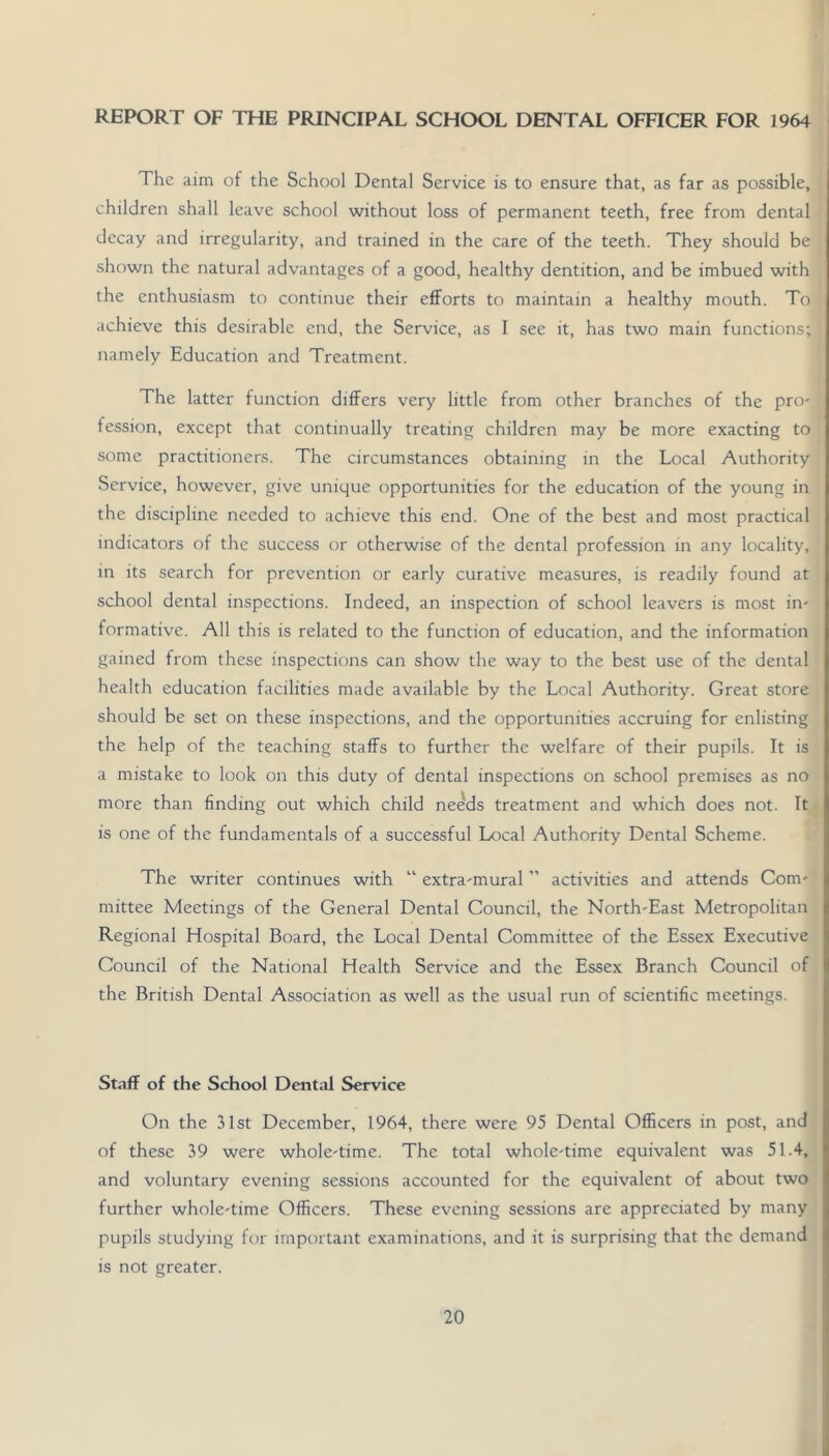 REPORT OF THE PRINCIPAL SCHOOL DENTAL OFHCER FOR 1964 The aim of the School Dental Service is to ensure that, as far as possible, children shall leave school without loss of permanent teeth, free from dental decay and irregularity, and trained in the care of the teeth. They should be shown the natural advantages of a good, healthy dentition, and be imbued with the enthusiasm to continue their eflForts to maintain a healthy mouth. To achieve this desirable end, the Service, as I see it, has two main functions; namely Education and Treatment. The latter function differs very little from other branches of the prO' fession, except that continually treating children may be more exacting to some practitioners. The circumstances obtaining in the Local Authority Service, however, give unique opportunities for the education of the young in the discipline needed to achieve this end. One of the best and most practical indicators of the success or otherwise of the dental profession in any locality, in its search for prevention or early curative measures, is readily found at school dental inspections. Indeed, an inspection of school leavers is most in- formative. All this is related to the function of education, and the information gained from these inspections can show the way to the best use of the dental health education facilities made available by the Local Authority. Great store should be set on these inspections, and the opportunities accruing for enlisting the help of the teaching staffs to further the welfare of their pupils. It is a mistake to look on this duty of dental inspections on school premises as no more than finding out which child needs treatment and which does not. It is one of the fundamentals of a successful Local Authority Dental Scheme. The writer continues with “ extra-mural ” activities and attends Com- mittee Meetings of the General Dental Council, the North-East Metropolitan Regional Hospital Board, the Local Dental Committee of the Essex Executive Council of the National Health Service and the Essex Branch Council of the British Dental Association as well as the usual run of scientific meetings. Staff of the School Dental Service On the 31st December, 1964, there were 95 Dental Officers in post, and of these 39 were whole-time. The total whole-time equivalent was 51.4, and voluntary evening sessions accounted for the equivalent of about two further whole-time Officers. These evening sessions are appreciated by many pupils studying for important examinations, and it is surprising that the demand is not greater.