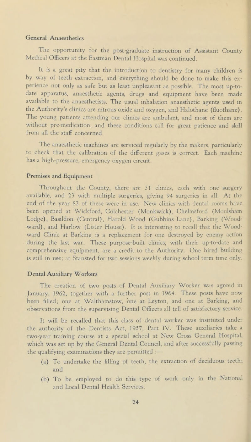General Anaesthetics The opportunity tor the post-graduate instruction of Assistant County Medical Officers at the Eastman Dental Hospital was continued. It is a great pity that the introduction to dentistry for many children is by way of teeth extraction, and everything should be done to make this ex- perience not only as safe but as least unpleasant as possible. The most up-to- date apparatus, anaesthetic agents, drugs and equipment have been made available to the anaesthetists. The usual inhalation anaesthetic agents used in the Authority’s clinics are nitrous oxide and oxygen, and Halothane (fluothane). The young patients attending our clinics are ambulant, and most of them are without pre-medication, and these conditions call for great patience and skill from all the staff concerned. The anaesthetic machines are serviced regularly by the makers, particularly to check that the calibration of the different gases is correct. Each machine has a high-pressure, emergency oxygen circuit. Premises and Equipment Throughout the County, there are 51 clinics, each with one surgery available, and 23 with multiple surgeries, giving 94 surgeries in all. At the end of the year 82 of these were in use. New clinics with dental rooms have been opened at Wickford, Colchester (Monkwick), Chelmsford (Moulsham Lodge), Basildon (Central), Harold Wood (Gubbins Lane), Barking (Wood- ward), and Harlow (Lister House). It is interesting to recall that the Wood- ward Clinic at Barking is a replacement for one destroyed by enemy action during the last war. These purpose-built clinics, with their up-to-date and comprehensive equipment, are a credit to the Authority. One hired building is still in use; at Staixsted for two sessions weekly during school term time only. Dental Auxiliary Workers The creation of two posts of Dental Auxiliary Worker was agreed in January, 1962, together with a further post in 1964. These posts have now been filled; one at Walthamstow, one at Leyton, and one at Barking, and observations from the supervising Dental Officers all tell of satisfactory service. It will be recalled that this class of dental worker was instituted under the authority of the Dentists Act, 1957, Part IV. These auxiliaries take a two-year training course at a special school at New Cross General Hospital, which was set up by the General Dental Council, and after successfully passing the qualifying examinations they are permitted :— (a) To undertake the filling of teeth, the extraction of deciduous teeth; and (b) To be employed to do this type of work only in the National and Local Dental Health Services.