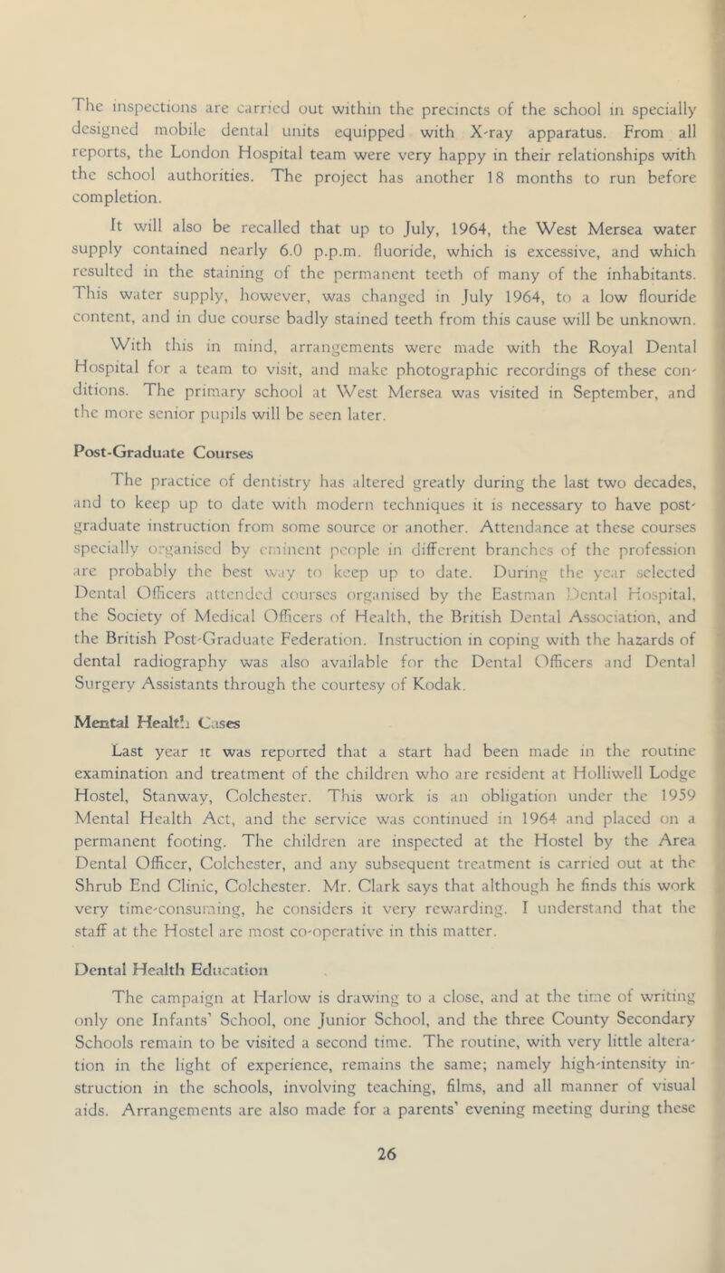 The inspections are earned out within the precincts of the school in specially designed mobile dental units equipped with X^ray apparatus. From all reports, the London Hospital team were very happy in their relationships with the school authorities. The project has another 18 months to run before completion. It will also be recalled that up to July, 1964, the West Mersea water supply contained nearly 6.0 p.p.m. fluoride, which is excessive, and which resulted in the staining ot the permanent teeth of many of the inhabitants. This water supply, however, was changed in July 1964, to a low flouride content, and in due course badly stained teeth from this cause will be unknown. With this in mind, arrangements were made with the Royal Dental Hospital for a team to visit, and make photographic recordings of these con- ditions. The primary school at West Mersea was visited in September, and the more senior pupils will be seen later. Post-Graduate Courses The practice of dentistry has altered greatly during the last two decades, and to keep up to date with modern techniques it is necessary to have post- graduate instruction from some source or another. Attendance at these courses specially organised by eminent people in different branches of the profession are probably the best way to keep up to date. During the year selected Dental Officers attended courses organised by the Eastman Dental Hospital, the Society of Medical Officers of Health, the British Dental Association, and the British Post-Graduate Federation. Instruction in coping with the hazards of dental radiography was also available for the Dental Officers and Dental Surgery Assistants through the courtesy of Kodak. Mental Healtlj Cases Last year ic was reported that a start had been made in the routine examination and treatment of the children who are resident at Holliwell Lodge Hostel, Stanway, Colchester. This work is an obligation under the 1959 Mental Health Act, and the service was continued in 1964 and placed on a permanent footing. The children are inspected at the Hostel by the Area Dental Officer, Colchester, and any subsequent treatment is carried out at the Shrub End Clinic, Colchester. Mr. Clark says that although he finds this work very time-consuming, he considers it very rewarding. I understand that the staff at the Hostel arc most co-operative in this matter. Dental Health Education The campaign at Harlow is drawing to a close, and at the time of writing only one Infants’ School, one Junior School, and the three County Secondary Schools remain to be visited a second time. The routine, with very little altera- tion in the light of experience, remains the same; namely high-intensity in- struction in the schools, involving teaching, films, and all manner of visual aids. Arrangements are also made for a parents’ evening meeting during these