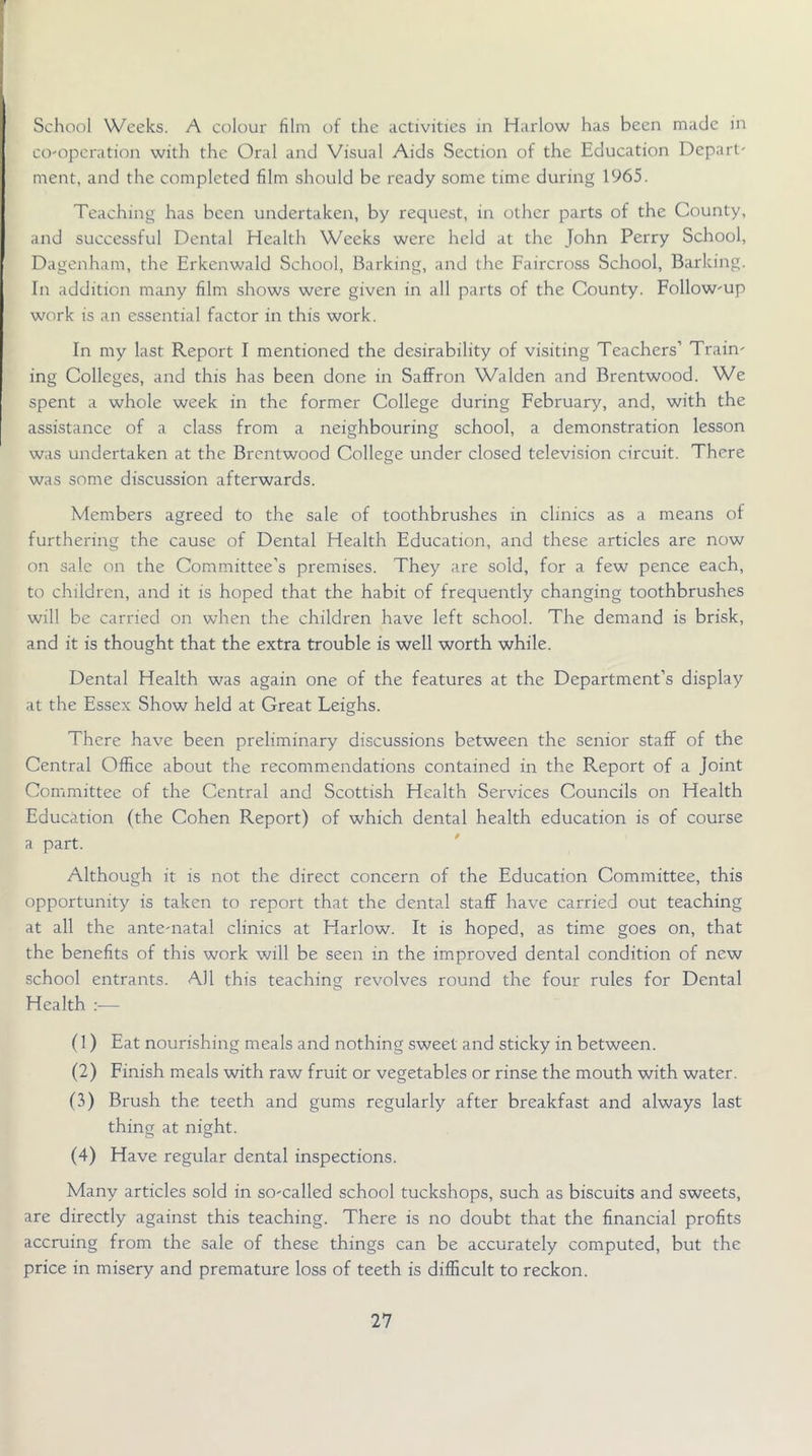 School Weeks. A colour film of the activities in Harlow has been made in co-operation with the Oral and Visual Aids Section of the Education Depart- ment, and the completed film should be ready some time during 1965. Teaching has been undertaken, by request, in other parts of the County, and successful Dental Health Weeks were held at the John Perry School, Dagenham, the Erkenwald School, Barking, and the Faircross School, Barking. In addition many film shows were given in all parts of the County. Follow-up work is an essential factor in this work. In my last Report I mentioned the desirability of visiting Teachers’ Train- ing Colleges, and this has been done in Saffron Walden and Brentwood. We spent a whole week in the former College during February, and, with the assistance of a class from a neighbouring school, a demonstration lesson was undertaken at the Brentwood College under closed television circuit. There was some discussion afterwards. Members agreed to the sale of toothbrushes in clinics as a means of furthering the cause of Dental Health Education, and these articles are now on sale on the Committee’s premises. They are sold, for a few pence each, to children, and it is hoped that the habit of frequently changing toothbrushes will be carried on when the children have left school. The demand is brisk, and it is thought that the extra trouble is well worth while. Dental Health was again one of the features at the Department’s display at the Essex Show held at Great Leighs. There have been preliminary discussions between the senior staff of the Central Office about the recommendations contained in the Report of a Joint Committee of the Central and Scottish Health Services Councils on Health Education (the Cohen Report) of which dental health education is of course a part. Although it is not the direct concern of the Education Committee, this opportunity is taken to report that the dental staff have carrievd out teaching at all the ante-natal clinics at Harlow. It is hoped, as time goes on, that the benefits of this work will be seen in the improved dental condition of new school entrants. All this teaching revolves round the four rules for Dental Health :— f 1) Eat nourishing meals and nothing sweet and sticky in between. (2) Finish meals with raw fruit or vegetables or rinse the mouth with water. (3) Brush the teeth and gums regularly after breakfast and always last thing at night. (4) Have regular dental inspections. Many articles sold in so-called school tuckshops, such as biscuits and sweets, are directly against this teaching. There is no doubt that the financial profits accruing from the sale of these things can be accurately computed, but the price in misery and premature loss of teeth is difficult to reckon.