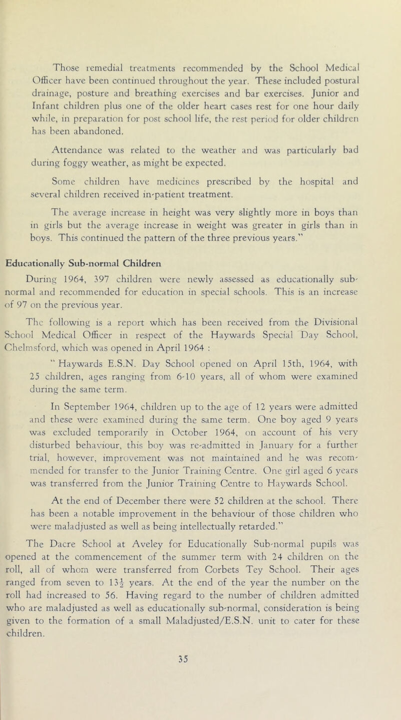 Those remedial treatments recommended by the School Medical Officer have been continued throughout the year. These included postural drainage, posture and breathing exercises and bar exercises. Junior and Infant children plus one of the older heart cases rest for one hour daily while, in preparation for post school life, the rest period for older children has been abandoned. Attendance was related to the weather and was particularly bad during foggy weather, as might be expected. Some children hav'e medicines prescribed by the hospital and several children received impatient treatment. The average increase in height was very slightly more in boys than in girls but the average increase in weight was greater in girls than in boys. This continued the pattern of the three previous years.” Educationally Sub-normal Children During 1964, 397 children were newly assessed as educationally sub' normal and recommended for education in special schools. This is an increase of 97 on the previous year. The following is a report which has been received from the Divisional School Medical Officer in respect of the Haywards Special Day School, Chelmsford, which was opened in April 1964 : “Haywards E.S.N. Day School opened on April 15th, 1964, with 25 children, ages ranging from 6'10 years, all of whom were examined during the same term. In September 1964, children up to the age of 12 years were admitted and these were examined during the same term. One boy aged 9 years was excluded temporarily in October 1964, on account of his very disturbed behaviour, this boy was rc'admitted in January for a further trial, however, improvement was not maintained and he was recom' mended for transfer to the Junior Training Centre. One girl aged 6 years was transferred from the Junior Training Centre to Haywards School. At the end of December there were 52 children at the school. There has been a notable improvement in the behaviour of those children who were maladjusted as well as being intellectually retarded.” The Dacre School at Aveley for Educationally Sub-normal pupils was opened at the commencement of the summer term with 24 children on the roll, all of whom were transferred from Corbets Tey School. Their ages ranged from seven to 13-| years. At the end of the year the number on the roll had increased to 56. Having regard to the number of children admitted who are maladjusted as well as educationally sub'normal, consideration is being given to the formation of a small Maladjusted/E.S.N. unit to cater for these children.