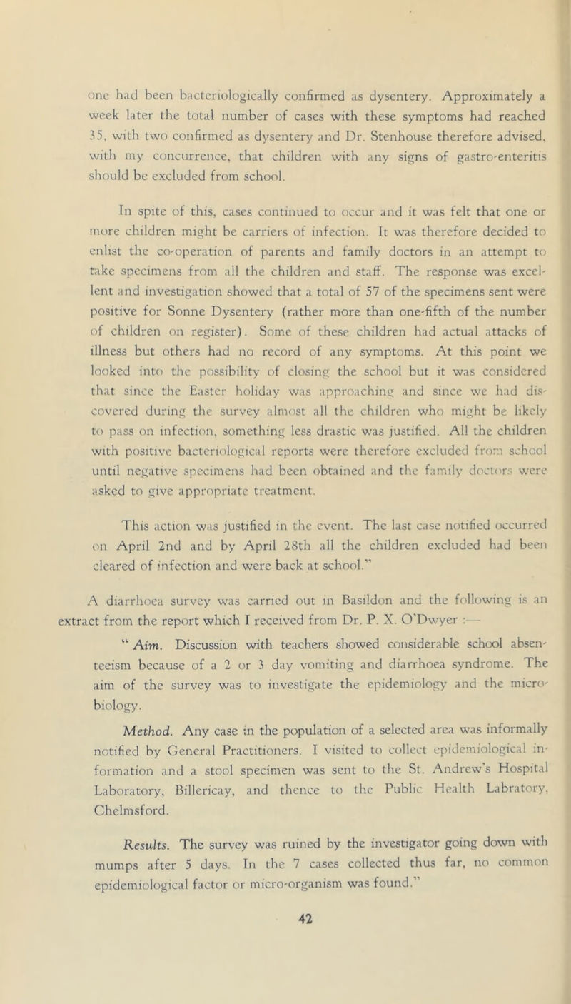 one had been bactenologically confirmed as dysentery. Approximately a week later the total number of cases with these symptoms had reached .^5, with two confirmed as dysentery and Dr. Stenhouse therefore advised, with my concurrence, that children with any signs of gastro'Cnteritis should be excluded from school. In spite of this, cases continued to occur and it was felt that one or more children might be carriers of infection. It was therefore decided to enlist the co-operation of parents and family doctors in an attempt to take specimens from ail the children and staff. The response was excel- lent and investigation showed that a total of 57 of the specimens sent were positive for Sonne Dysentery (rather more than one-fifth of the number of children on register). Some of these children had actual attacks of illness but others had no record of any symptoms. At this point we looked into the possibility of closing the school but it was considered that since the Easter holiday was approaching and since we had dis- covered during the survey almost all the children who might be likely to pass on infection, something less drastic was justified. All the children with positive bacteriological reports were therefore excluded from school until negative specimens had been obtained and the family doctor.s were asked to give appropriate treatment. This action was justified in the event. The last case notified occurred on April 2nd and by April 28th all the children excluded had been cleared of infection and were back at school.” A diarrhoea survey was carried out in Basildon and the following is an extract from the report which I received from Dr. P. X. 0’Dv.^er :— “ Aim. Discussion with teachers showed considerable school absen- teeism because of a 2 or day vomiting and diarrhoea syndrome. The aim of the survey was to investigate the epidemiology and the micro- biology. Method. Any case in the population of a selected area was informally notified by General Practitioners. I visited to collect epidemiological in- formation and a stool specimen was sent to the St. Andrew’s Hospital Laboratory, Billericay, and thence to the Public Health Labratory, Chelmsford. Results. The survey was ruined by the investigator going down with mumps after 5 days. In the 7 cases collected thus far, no common epidemiological factor or micro-organism was found.”