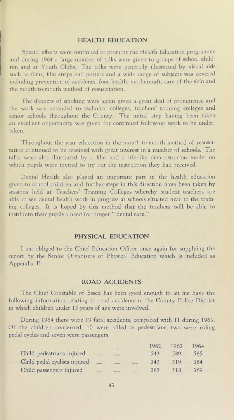 HEALTH EDUCATION Special efforts were continued to promote the Health Education programme and during 1964 a large number of talks were given to groups of school child- ren and at Youth Clubs. The talks were generally illustrated by visual aids such as films, film strips and posters and a wide range of subjects was covered including prevention of accidents, foot health, mothercraft, care of the skin and the mouth-to-mouth method of resuscitation. The dangers of smoking were again given a great deal of prominence and the work was extended to technical colleges, teachers’ training colleges and senior schools throughout the County. The initial step having been taken an excellent opportunity was given for continued follow-up work to be under- taken. Throughout the year education in the mouth-to-mouth method of resusci- tation continued to be received with great interest in a number of schools. The talks were also illustrated by a film and a life-like demonstration model on which pupils were invited to try out the instruction they had received. Dental Health also played an important part in the health education given to school children and further steps in this direction have been taken by sessions held at Teachers’ Training Colleges whereby student teachers are able to see dental health work in progress at schools situated near to the train- ing colleges. It is hoped by this method that the teachers will be able to instil into their pupils a need for proper “ dental care.” PHYSICAL EDUCATION I am obliged to the Chief Education Officer once again for supplying the report by the Senior Organisers of Physical Education which is included as Appendix E. ROAD ACCIDENTS The Chief Constable of Essex has been good enough to let me have the following information relating to road accidents in the County Police District in which children under 15 years of age were involved. During 1964 there were 19 fatal accidents, compared with 11 during 1963. Of the children concerned, 10 were killed as pedestrians, two were riding pedal cycles and seven were passengers. 1962 1963 1964 Child pedestrians injured 543 589 585 Child pedal cyclists injured 343 319 384 Child passengers injured 283 318 369