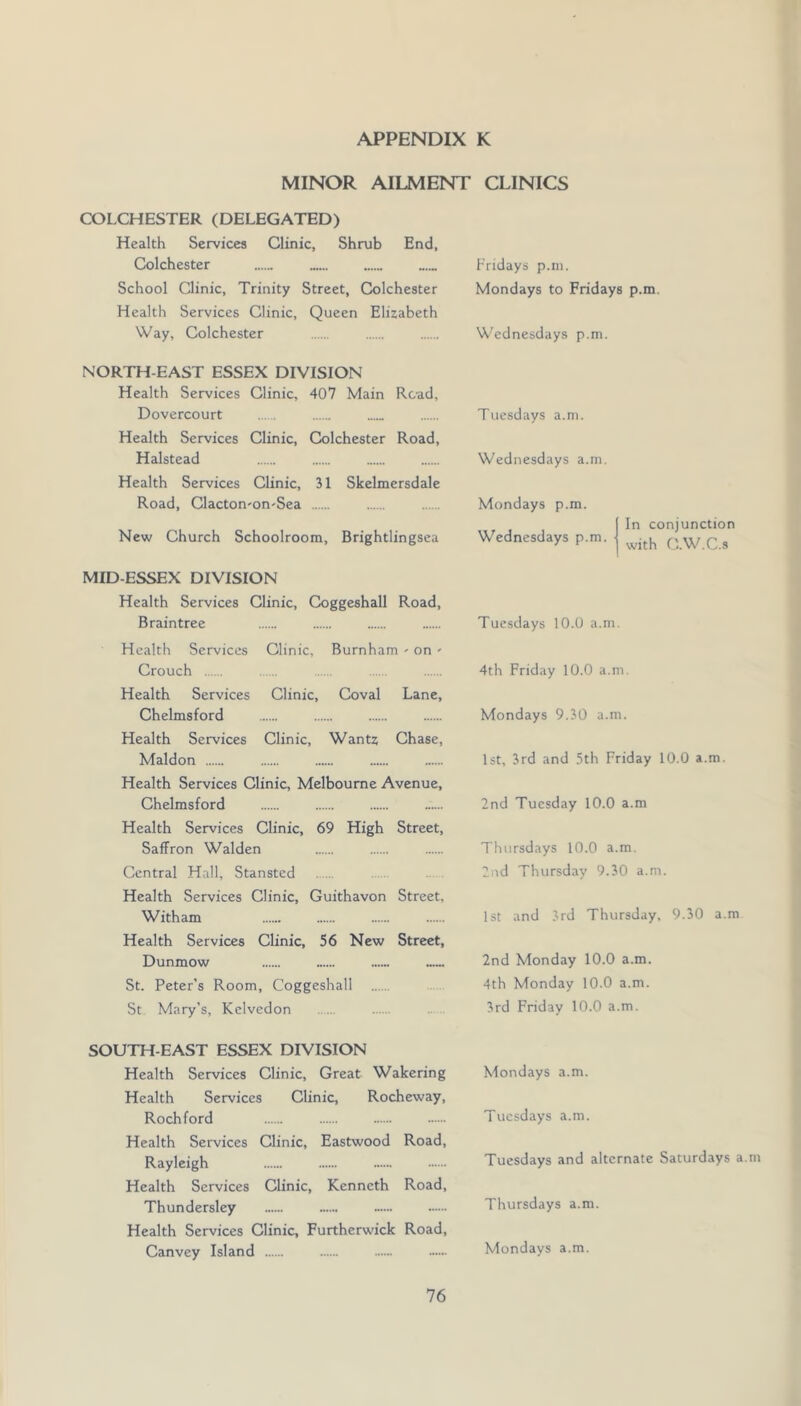 MINOR AILMENT CLINICS COLCHESTER (DELEGATED) Health Services Clinic, Shrub End, Colchester Fridays p.ni. School Clinic, Trinity Street, Colchester Mondays to Fridays p.m. Health Services Clinic, Queen Elizabeth Way, Colchester Wednesdays p.m. NORTH-EAST ESSEX DIVISION Health Services Clinic, 407 Main Read, Dovercourt . Health Services Clinic, Colchester Road, Halstead Health Services Clinic, 31 Skelmersdale Road, Clacton'on-Sea New Church Schoolroom, Brightlingsea Tuesdays a.m. Wednesdays a.m. Mondays p.m. Wednesdays p.m. In conjunction with O.W.C.s MID-ESSEX DIVISION Health Services Clinic, Coggeshall Road, Braintree Health Services Clinic, Burnham - on - Crouch Health Services Clinic, Coval Lane, Chelmsford Health Services Clinic, Wantz Chase, Maldon Health Services Clinic, Melbourne Avenue, Chelmsford Health Services Clinic, 69 High Street, Saffron Walden Central Hall, Stansted Health Services Clinic, Guithavon Street, Witham Health Services Clinic, 56 New Street, Dunmow St. Peter's Room, Coggeshall St Mary’s, Kelvedon Tuesdays 10.0 a.m, 4th Friday 10.0 a.m. Mondays 9.30 a.m. 1st, 3rd an d 5th Friday 10.0 a.m. 2nd Tuesday 10.0 a.m Thursdays 10.0 a.m. 2ud Thursday 9.30 a.m. 1st and 3rd Thursday. 9.30 a.m 2nd Monday 10.0 a.m. 4th Monday 10.0 a.m. 3rd Friday 10.0 a.m. SOUTH-EAST ESSEX DIVISION Health Services Clinic, Great Wakering Health Services Clinic, Rocheway, Rochford Health Services Clinic, Eastwood Road, Rayleigh Health Services Clinic, Kenneth Road, Thundersley Health Services Clinic, Furtherwick Road, Canvey Island Mondays a.m. Tuc.sdays a.m. Tuesdays and alternate Saturdays a.m Thursdays a.m. Mondays a.m.