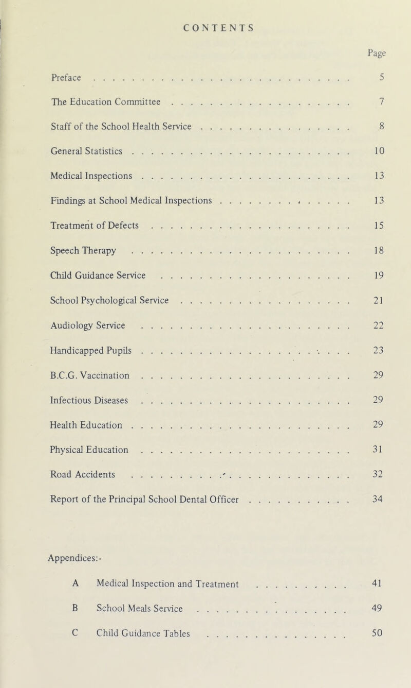 CONTENTS Page Preface 5 The Education Committee 7 Staff of the School Health Service 8 General Statistics 10 Medical Inspections 13 Findings at School Medical Inspections 13 Treatment of Defects 15 Speech Therapy 18 Child Guidance Service 19 School Psychological Service 21 Audiology Service 22 Handicapped Pupils . 23 B.C.G. Vaccination 29 Infectious Diseases 29 Health Education 29 Physical Education 31 Road Accidents ' 32 Report of the Principal School Dental Officer 34 Appendices:- A Medical Inspection and Treatment 41 B School Meals Service 49 C Child Guidance Tables 50