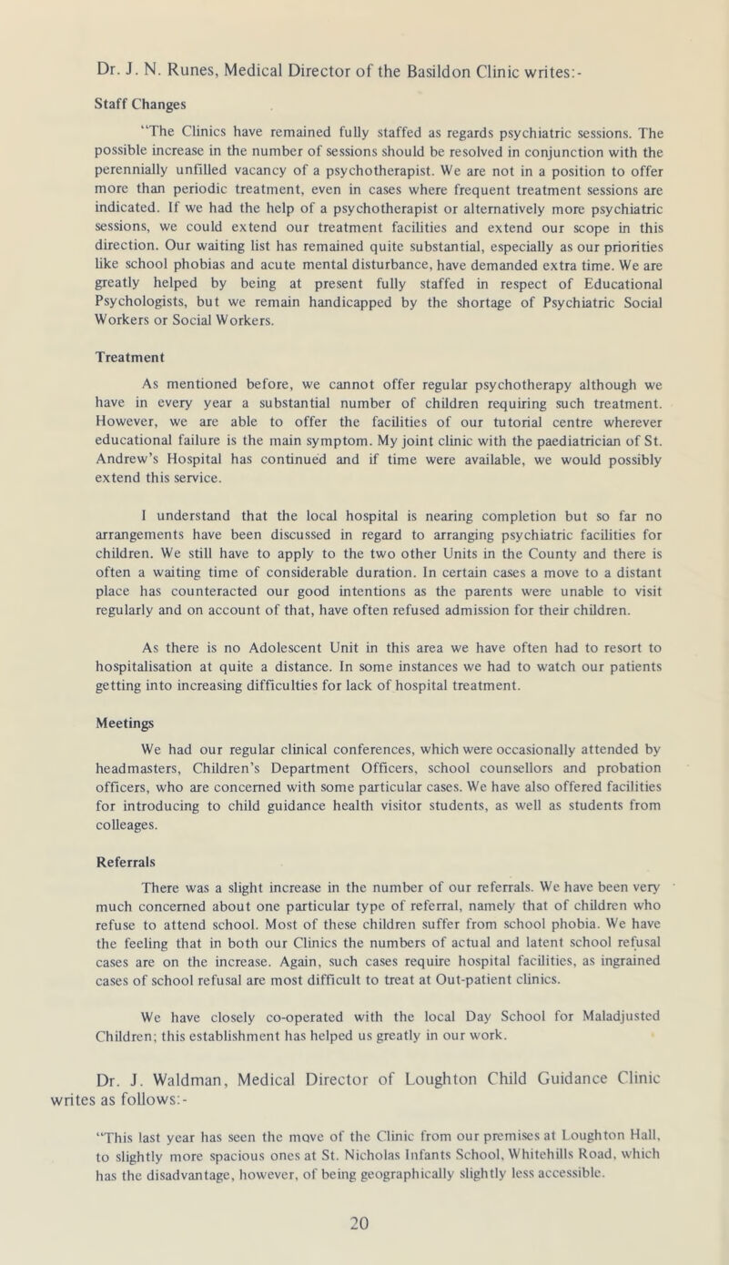 Dr. J. N. Runes, Medical Director of the Basildon Clinic writes:- Staff Changes “The Clinics have remained fully staffed as regards psychiatric sessions. The possible increase in the number of sessions should be resolved in conjunction with the perennially unfilled vacancy of a psychotherapist. We are not in a position to offer more than periodic treatment, even in cases where frequent treatment sessions are indicated. If we had the help of a psychotherapist or alternatively more psychiatric sessions, we could extend our treatment facilities and extend our scope in this direction. Our waiting list has remained quite substantial, especially as our priorities like school phobias and acute mental disturbance, have demanded extra time. We are greatly helped by being at present fully staffed in respect of Educational Psychologists, but we remain handicapped by the shortage of Psychiatric Social Workers or Social Workers. Treatment As mentioned before, we cannot offer regular psychotherapy although we have in every year a substantial number of children requiring such treatment. However, we are able to offer the facilities of our tutorial centre wherever educational failure is the main symptom. My Joint clinic with the paediatrician of St. Andrew’s Hospital has continued and if time were available, we would possibly extend this service. 1 understand that the local hospital is nearing completion but so far no arrangements have been discussed in regard to arranging psychiatric facilities for children. We still have to apply to the two other Units in the County and there is often a waiting time of considerable duration. In certain cases a move to a distant place has counteracted our good intentions as the parents were unable to visit regularly and on account of that, have often refused admission for their children. As there is no Adolescent Unit in this area we have often had to resort to hospitalisation at quite a distance. In some instances we had to watch our patients getting into increasing difficulties for lack of hospital treatment. Meetings We had our regular clinical conferences, which were occasionally attended by headmasters. Children’s Department Officers, school counsellors and probation officers, who are concerned with some particular cases. We have also offered facilities for introducing to child guidance health visitor students, as well as students from colleages. Referrals There was a slight increase in the number of our referrals. We have been very much concerned about one particular type of referral, namely that of children who refuse to attend school. Most of these children suffer from school phobia. We have the feeling that in both our Clinics the numbers of actual and latent school refusal cases are on the increase. Again, such cases require hospital facilities, as ingrained cases of school refusal are most difficult to treat at Out-patient clinics. We have closely co-operated with the local Day School for Maladjusted Children; this establishment has helped us greatly in our work. Dr. J. Waldman, Medical Director of Lough ton Child Guidance Clinic writes as follows:- “This last year has seen the move of the Clinic from our premLses at Loughton Hall, to slightly more spacious ones at St. Nicholas Infants School, Whitehills Road, which has the disadvantage, however, of being geographically slightly less accessible.