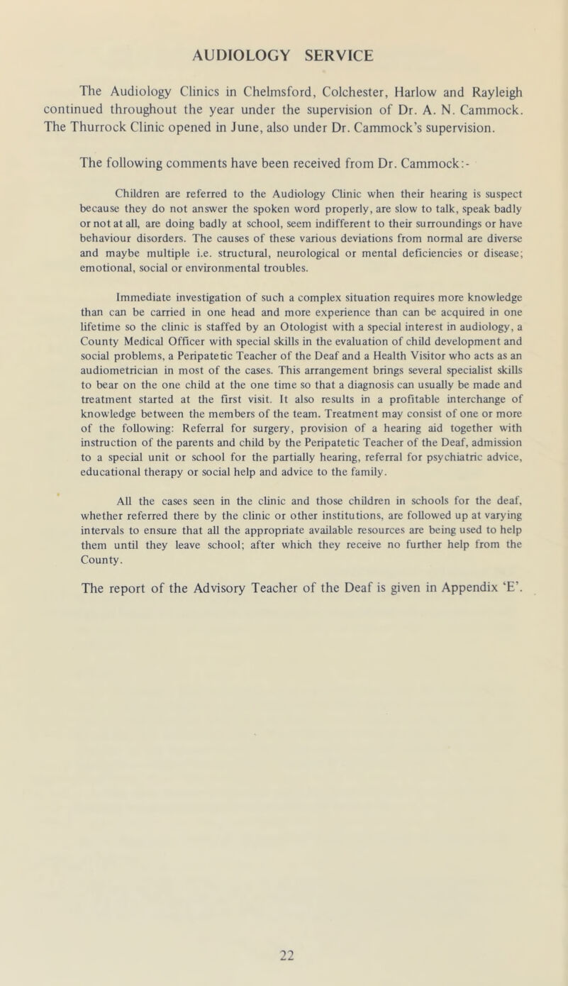 AUDIOLOGY SERVICE The Audiology Clinics in Chelmsford, Colchester, Harlow and Rayleigh continued throughout the year under the supervision of Dr. A. N. Cammock. The Thurrock Clinic opened in June, also under Dr. Cammock’s supervision. The following comments have been received from Dr. Cammock Children are referred to the Audiology Clinic when their hearing is suspect because they do not answer the spoken word properly, are slow to talk, speak badly or not at all, are doing badly at school, seem indifferent to their sunoundings or have behaviour disorders. The causes of these various deviations from normal are diverse and maybe multiple i.e. structural, neurological or mental deficiencies or disease; emotional, social or environmental troubles. Immediate investigation of such a complex situation requires more knowledge than can be carried in one head and more experience than can be acquired in one lifetime so the clinic is staffed by an Otologist with a special interest in audiology, a County Medical Officer with special skills in the evaluation of child development and social problems, a Peripatetic Teacher of the Deaf and a Health Visitor who acts as an audiometrician in most of the cases. This arrangement brings several specialist skills to bear on the one child at the one time so that a diagnosis can usually be made and treatment started at the first visit. It also results in a profitable interchange of knowledge between the members of the team. Treatment may consist of one or more of the following: Referral for surgery, provision of a hearing aid together with instruction of the parents and child by the Peripatetic Teacher of the Deaf, admission to a special unit or school for the partially hearing, referral for psychiatric advice, educational therapy or social help and advice to the family. All the cases seen in the clinic and those children in schools for the deaf, whether referred there by the clinic or other institutions, are followed up at varying intervals to ensure that all the appropriate available resources are being used to help them until they leave school; after which they receive no further help from the County. The report of the Advisory Teacher of the Deaf is given in Appendix ‘E’.