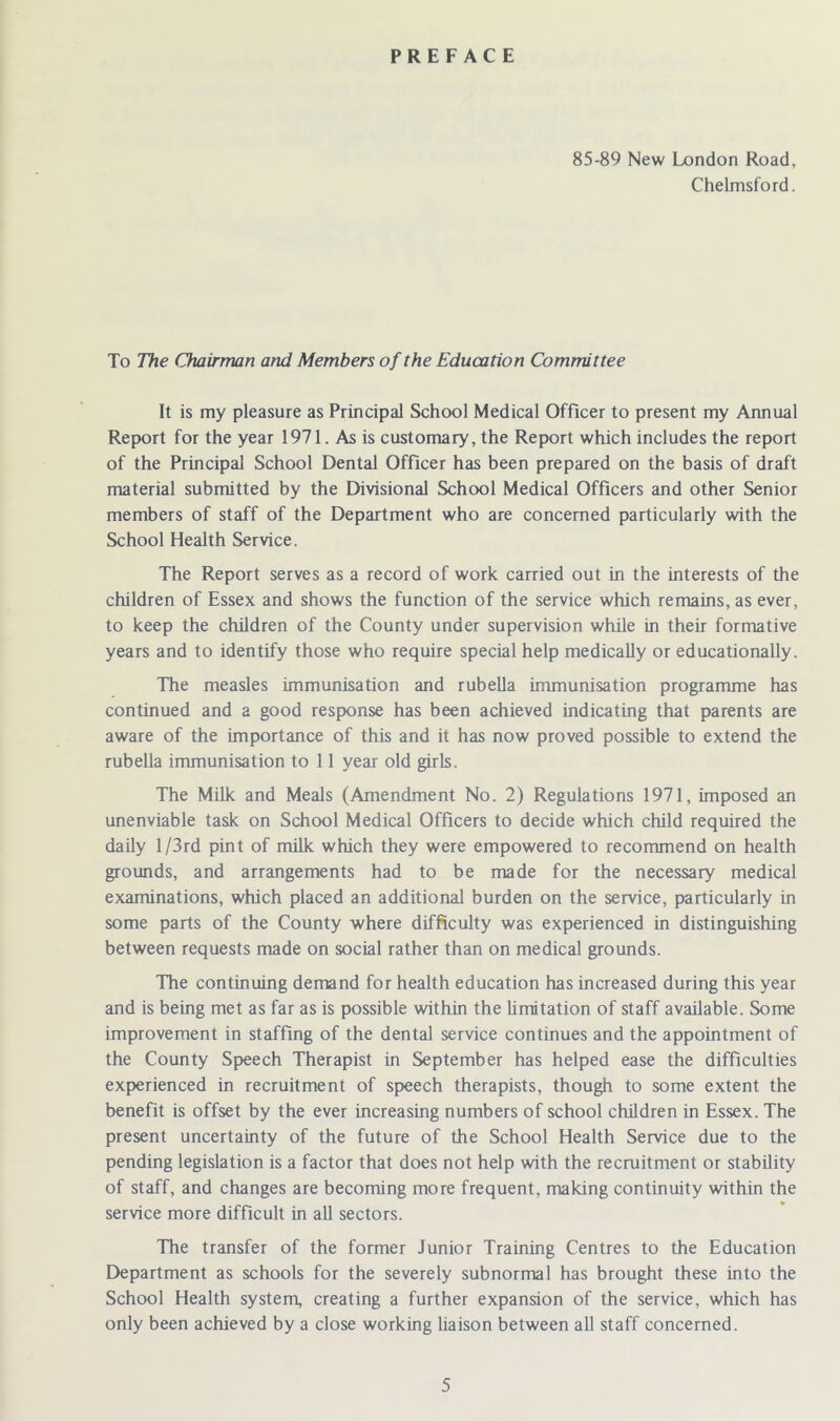 PREFACE 85-89 New London Road, Chelmsford. To The Chairman and Members of the Education Committee It is my pleasure as Principal School Medical Officer to present my Annual Report for the year 1971. As is customary, the Report which includes the report of the Principal School Dental Officer has been prepared on the basis of draft material submitted by the Divisional School Medical Officers and other Senior members of staff of the Department who are concerned particularly with the School Health Service. The Report serves as a record of work carried out in the interests of the children of Essex and shows the function of the service which remains, as ever, to keep the children of the County under supervision while in their formative years and to identify those who require special help medically or educationally. The measles immunisation and rubella immunisation programme has continued and a good response has been achieved indicating that parents are aware of the importance of this and it has now proved possible to extend the rubella immunisation to 11 year old girls. The Milk and Meals (Amendment No. 2) Regulations 1971, imposed an unenviable task on School Medical Officers to decide which child required the daily 1 /3rd pint of milk which they were empowered to recommend on health grounds, and arrangements had to be made for the necessary medical examinations, which placed an additional burden on the service, particularly in some parts of the County where difficulty was experienced in distinguishing between requests made on social rather than on medical grounds. The continuing demand for health education has increased during this year and is being met as far as is possible within the limitation of staff available. Some improvement in staffing of the dental service continues and the appointment of the County Speech Therapist in September has helped ease the difficulties experienced in recruitment of speech therapists, though to some extent the benefit is offset by the ever increasing numbers of school children in Essex. The present uncertainty of the future of the School Health Service due to the pending legislation is a factor that does not help with the recruitment or stability of staff, and changes are becoming more frequent, making continuity within the service more difficult in all sectors. The transfer of the former Junior Training Centres to the Education Department as schools for the severely subnormal has brought these into the School Health system, creating a further expansion of the service, which has only been achieved by a close working liaison between all staff concerned.