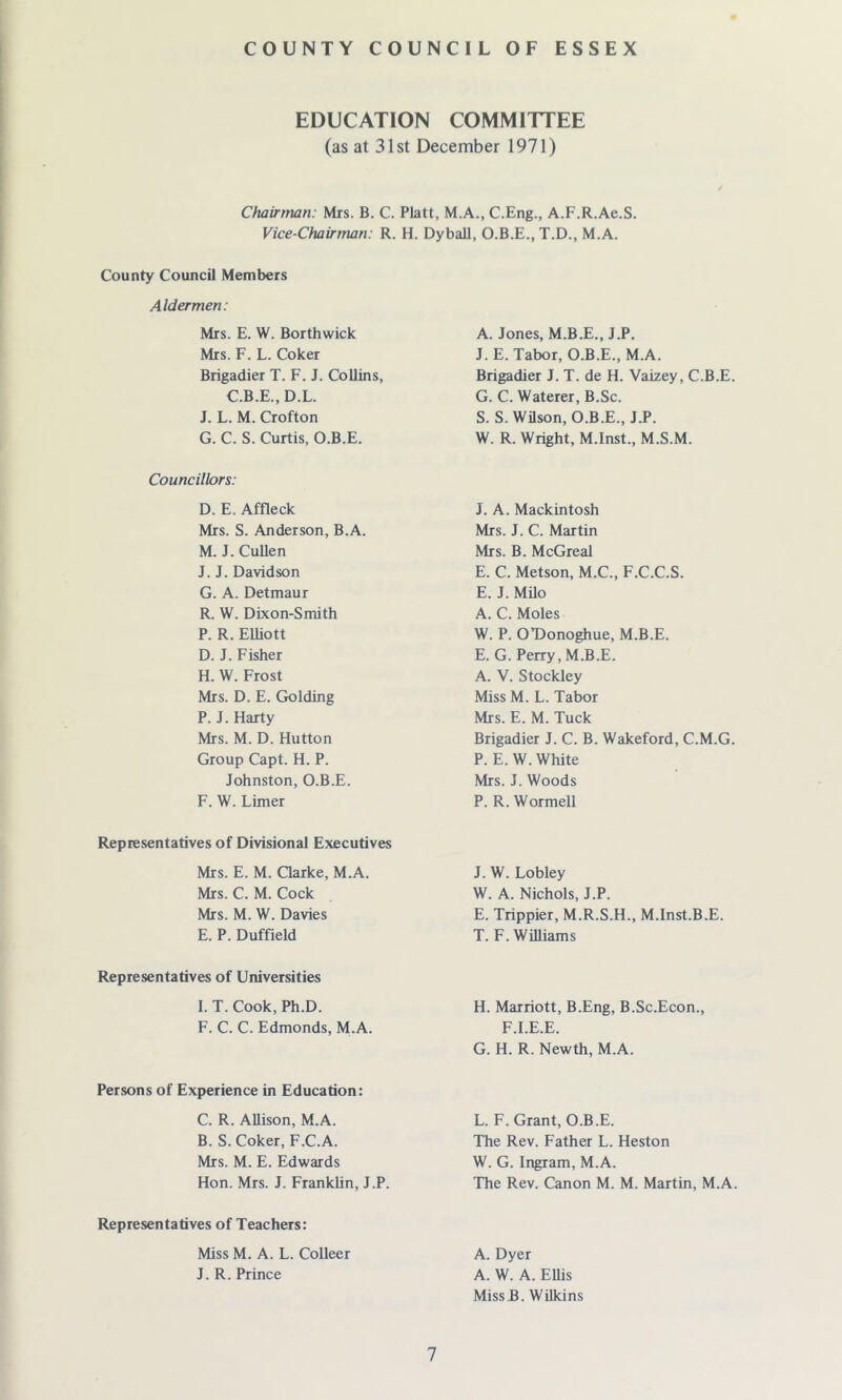 EDUCATION COMMITTEE (as at 31st December 1971) Chairman: Mrs. B. C. Platt, M.A., C.Eng., A.F.R.Ae.S. Vice-Chairman: R. H. Dyball, O.B.E., T.D., M.A. County Council Members Aldermen: Mrs. E. W. Borthwick Mrs. F. L. Coker Brigadier T. F. J. Collins, C.B.E., D.L. J. L. M. Crofton G. C. S. Curtis, O.B.E. Councillors: D. E. Affleck Mrs. S. Anderson, B.A. M. J. Cullen J. J. Davidson G. A. Detmaur R. W. Dixon-Smith P. R. Elliott D. J. Fisher H. W. Frost Mrs. D. E. Golding P. J. Harty Mrs. M. D. Hutton Group Capt. H. P. Johnston, O.B.E. F. W. Limer Representatives of Divisional Executives Mrs. E. M. Clarke, M.A. Mrs. C. M. Cock Mrs. M. W. Davies E. P. Duffield Representatives of Universities I. T. Cook, Ph.D. F. C. C. Edmonds, M.A. Persons of Experience in Education: C. R. Allison, M.A. B. S. Coker, F.C.A. Mrs. M. E. Edwards Hon. Mrs. J. Franklin, J.P. Representatives of Teachers: A. Jones, M.B.E., J.P. J.E. Tabor, O.B.E., M.A. Brigadier J. T. de H. Vaizey, C.B.E. G. C. Waterer, B.Sc. S. S. Wilson, O.B.E., J.P. W. R. Wright, M.Inst., M.S.M. J. A. Mackintosh Mrs. J. C. Martin Mrs. B. McGreal E. C. Metson, M.C., F.C.C.S. E. J. Milo A. C. Moles W. P. OT)onoghue, M.B.E. E. G. Perry, M.B.E. A. V. Stockley Miss M. L. Tabor Mrs. E. M. Tuck Brigadier J. C. B. Wakeford, C.M.G. P. E. W. White Mrs. J. Woods P. R. Wormell J. W. Lobley W. A. Nichols, J.P. E. Trippier, M.R.S.H., M.Inst.B.E. T. F. Williams H. Marriott, B.Eng, B.Sc.Econ., F.I.E.E. G. H. R. Newth, M.A. L. F. Grant, O.B.E. The Rev. Father L. Heston W. G. Ingram, M.A. The Rev. Canon M. M. Martin, M.A. Miss M. A. L. Colleer J. R. Prince 7 A. Dyer A. W. A. Ellis Missil. Wilkins