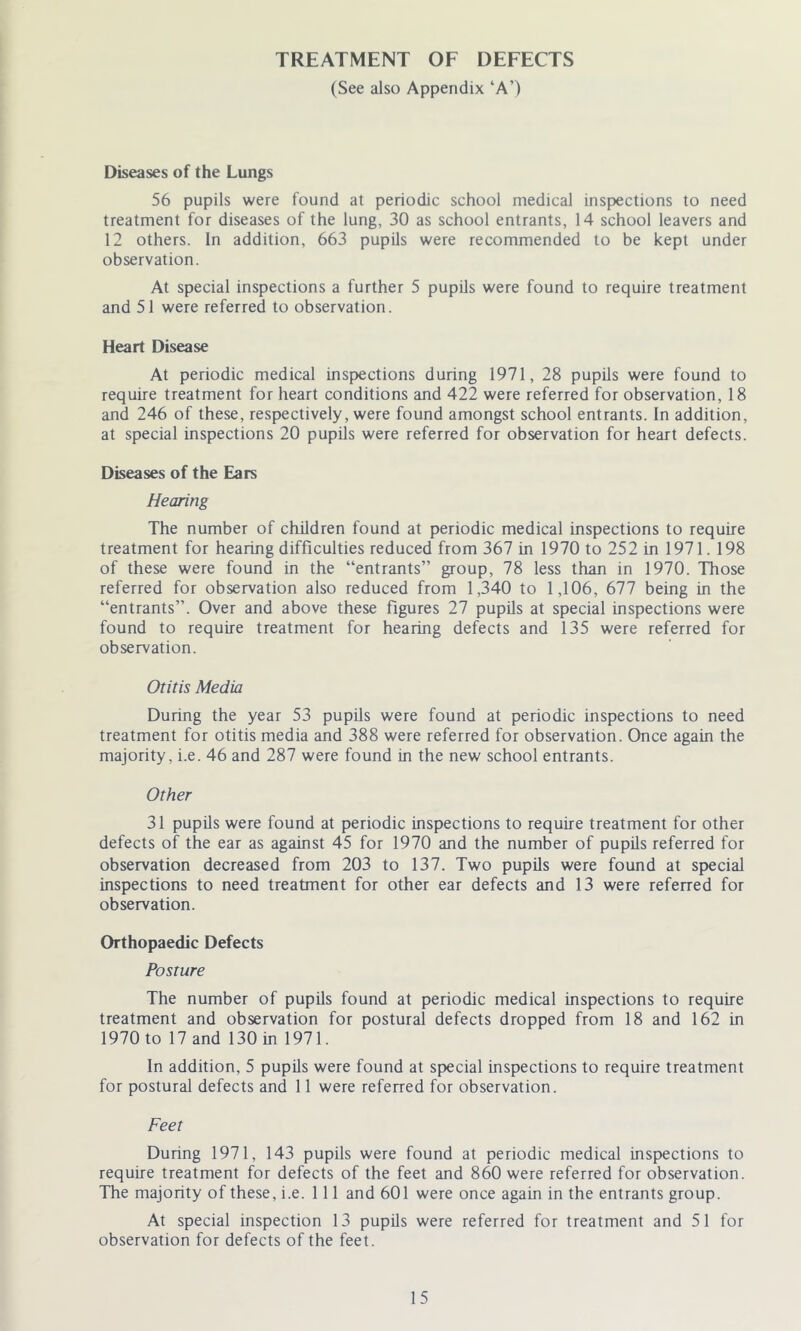 TREATMENT OF DEFECTS (See also Appendix ‘A’) Diseases of the Lungs 56 pupils were found at periodic school medical inspections to need treatment for diseases of the lung, 30 as school entrants, 14 school leavers and 12 others. In addition, 663 pupils were recommended to be kept under observation. At special inspections a further 5 pupils were found to require treatment and 51 were referred to observation. Heart Disease At periodic medical inspections during 1971, 28 pupils were found to require treatment for heart conditions and 422 were referred for observation, 18 and 246 of these, respectively, were found amongst school entrants. In addition, at special inspections 20 pupils were referred for observation for heart defects. Diseases of the Ears Hearing The number of children found at periodic medical inspections to require treatment for hearing difficulties reduced from 367 in 1970 to 252 in 1971. 198 of these were found in the “entrants” group, 78 less than in 1970. Those referred for observation also reduced from 1,340 to 1,106, 677 being in the “entrants”. Over and above these figures 27 pupils at special inspections were found to require treatment for hearing defects and 135 were referred for observation. Otitis Media During the year 53 pupils were found at periodic inspections to need treatment for otitis media and 388 were referred for observation. Once again the majority, i.e. 46 and 287 were found in the new school entrants. Other 31 pupils were found at periodic inspections to require treatment for other defects of the ear as against 45 for 1970 and the number of pupils referred for observation decreased from 203 to 137. Two pupils were found at special inspections to need treatment for other ear defects and 13 were referred for observation. Orthopaedic Defects Posture The number of pupils found at periodic medical inspections to require treatment and observation for postural defects dropped from 18 and 162 in 1970 to 17 and 130 in 1971. In addition, 5 pupils were found at special inspections to require treatment for postural defects and 11 were referred for observation. Feet During 1971, 143 pupils were found at periodic medical inspections to require treatment for defects of the feet and 860 were referred for observation. The majority of these, i.e. 111 and 601 were once again in the entrants group. At special inspection 13 pupils were referred for treatment and 51 for observation for defects of the feet.