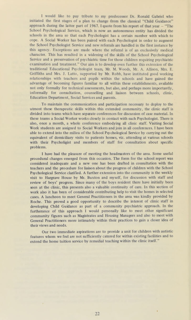 I would like to pay tribute to my predecessor Dr. Ronald Gabriel who initiated the first stages of a plan to change from the classical “Child Guidance” approach during the latter part of 1967. 1 quote from his report of that year — “The School Psychological Service, which is now an autonomous entity has divided the schools in the area so that each Psychologist has a certain number with which to cope. A Social Worker has been paired with each Psychologist in order to augment the School Psychologist Service and new referrals are handled in the first instance by this agency. Exceptions are made where the referral is of an exclusively medical character. This has resulted in a widening of the skills of the School Psychological Service and a preservation of psychiatric time for those children requiring psychiatric examination and treatment.” Our aim is to develop even further this extension of the traditional Educational Psychologist team, Mr. M. Woods, Mr. A. Allison, Mrs. E. Griffiths and Mrs. J. Latto, supported by Mr. Robb, have instituted good working relationships with teachers and pupils within the schools and have gained the advantage of becoming figures familiar to all within these establishments, available not only formally for technical assessments, but also, and perhaps more importantly, informally for consultation, counselling and liaison between schools, clinic, Education Department, Social Services and parents. To maintain the communication and participation necessary to deploy to the utmost these therapeutic skills within this extended community, the clinic staff is divided into teams which have separate conferences for discussion of case material. In these teams a Social Worker works closely in contact with each Psychologist. There is also, once a month, a whole conference embodying all clinic staff. Visiting Social Work students are assigned to Social Workers and join in all conferences. 1 have been able to extend into the milieu of the School Psychological Service by carrying out the equivalent of domiciliary visits to patients homes, viz. attending at various schools with their Psycholigist and members of staff for consultation about specific problems. I have had the pleasure of meeting the headmasters of the area. Some useful procedural changes emerged from this occasion. The form for the school report was considered inadequate and a new one has been drafted in consultation with the teachers and the procedure for liaison about the progress of children with the School Psychological Service clarified. A further extension into the community is the weekly visit to Hargrave House by Mr. Buxton and myself, for discussion with staff and review of boys’ progress. Since many of the boys resident there have initially been seen at the clinic, this presents also a valuable continuity of care. In this section of work also it has been of considerable contributing help to visit the homes in selected cases. A luncheon to meet General Practitioners in the area was kindly provided by Roche. This proved a good opportunity to describe the interest of clinic staff in developing Child Guidance as part of a community psychiatric approach. In the furtherance of this approach I would personally like to meet other significant community figures such as Magistrates and Housing Managers and also to meet with General Practitioners more intimately within their practices to gain a closer idea of their views and needs. Our two immediate aspirations are to provide a unit for children with autistic features whom we feel are not sufficiently catered for within existing facilities and to extend the home tuition service by remedial teaching within the clinic itself.”