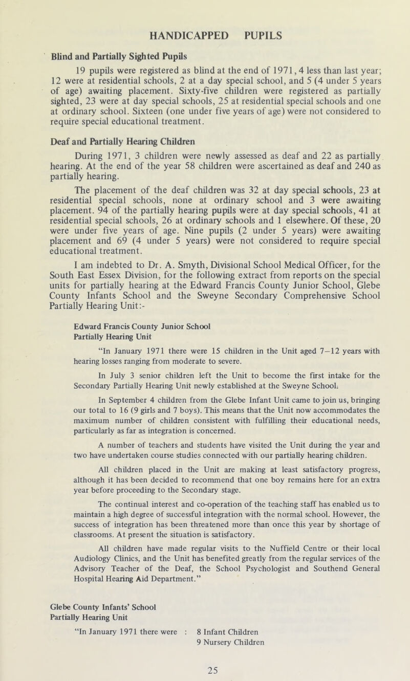 HANDICAPPED PUPILS Blind and Partially Sighted Pupils 19 pupils were registered as blind at the end of 1971,4 less than last year; 12 were at residential schools, 2 at a day special school, and 5 (4 under 5 years of age) awaiting placement. Sixty-five children were registered as partially sighted, 23 were at day special schools, 25 at residential special schools and one at ordinary school. Sixteen (one under five years of age) were not considered to require special educational treatment. Deaf and Partially Hearing Children During 1971, 3 children were newly assessed as deaf and 22 as partially hearing. At the end of the year 58 children were ascertained as deaf and 240 as partially hearing. The placement of the deaf children was 32 at day special schools, 23 at residential special schools, none at ordinary school and 3 were awaiting placement. 94 of the partially hearing pupils were at day special schools, 41 at residential special schools, 26 at ordinary schools and 1 elsewhere. Of these, 20 were under five years of age. Nine pupils (2 under 5 years) were awaiting placement and 69 (4 under 5 years) were not considered to require special educational treatment. I am indebted to Dr. A. Smyth, Divisional School Medical Officer, for the South East Essex Division, for the following extract from reports on the special units for partially hearing at the Edward Francis County Junior School, Glebe County Infants School and the Sweyne Secondary Comprehensive School Partially Hearing Unit:- Edward Francis County Junior School Partially Hearing Unit “In January 1971 there were 15 children in the Unit aged 7-12 years with hearing losses ranging from moderate to severe. In July 3 senior children left the Unit to become the first intake for the Secondary Partially Hearing Unit newly established at the Sweyne School; In September 4 children from the Glebe Infant Unit came to join us, bringing our total to 16 (9 girls and 7 boys). This means that the Unit now accommodates the maximum number of children consistent with fulfilling their educational needs, particularly as far as integration is concerned. A number of teachers and students have visited the Unit during the year and two have undertaken course studies connected with our partially hearing children. All children placed in the Unit are making at least satisfactory progress, although it has been decided to recommend that one boy remains here for an extra year before proceeding to the Secondary stage. The continual interest and co-operation of the teaching staff has enabled us to maintain a high degree of successful integration with the normal school. However, the success of integration has been threatened more than once this year by shortage of classrooms. At present the situation is satisfactory. All children have made regular visits to the Nuffield Centre or their local Audiology Clinics, and the Unit has benefited greatly from the regular services of the Advisory Teacher of the Deaf, the School Psychologist and Southend General Hospital Hearing Aid Department.” Glebe County Infants’ School Partially Hearing Unit “In January 1971 there were : 8 Infant Children 9 Nursery Children