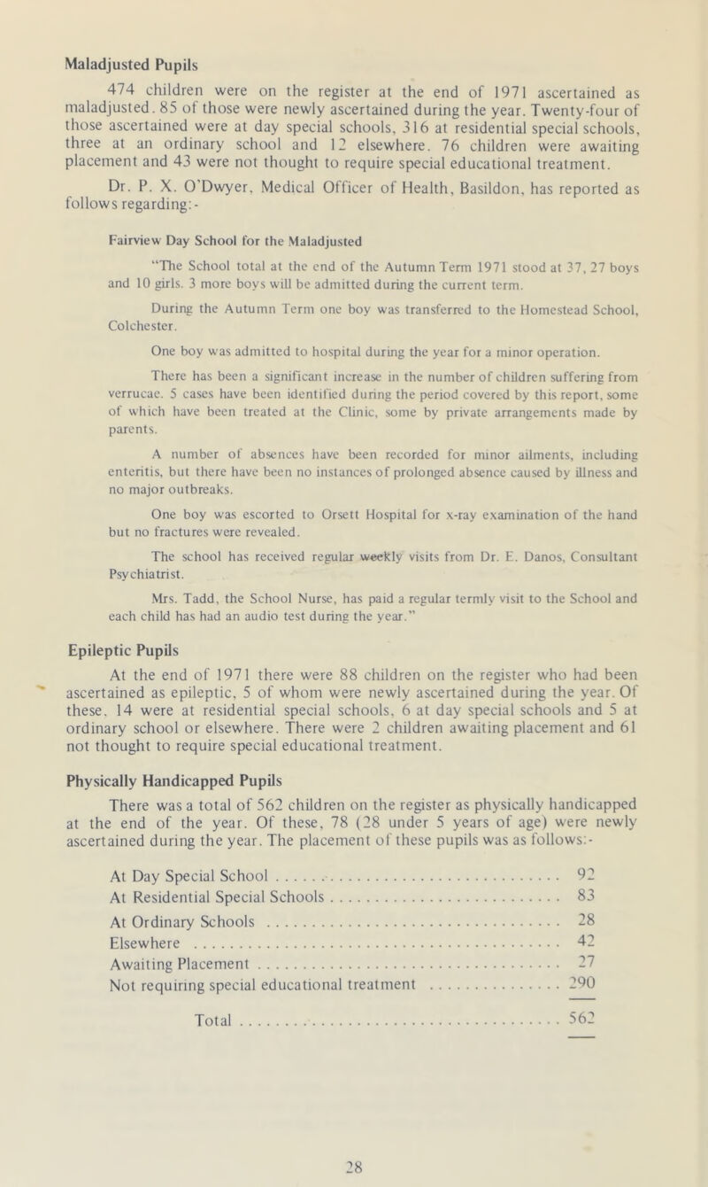 Maladjusted Pupils 474 children were on the register at the end of 1971 ascertained as maladjusted. 85 of those were newly ascertained during the year. Twenty-four of those ascertained were at day special schools, 316 at residential special schools, three at an ordinary school and 12 elsewhere. 76 children were awaiting placement and 43 were not thought to require special educational treatment. Dr. P. X. O'Dwyer. Medical Officer of Health, Basildon, has reported as follows regarding:- Fairview Day School for the Maladjusted “The School total at the end of the Autumn Term 1971 stood at 37, 27 boys and 10 girls. 3 more boys will be admitted during the current term. During the Autumn Term one boy was transferred to the Homestead School, Colchester. One boy was admitted to hospital during the year for a minor operation. There has been a significant increase in the number of children suffering from verrucae. 5 cases have been identified during the period covered by this report, some of which have been treated at the Clinic, some by private arrangements made by parents. A number of absences have been recorded for minor ailments, including enteritis, but there have been no instances of prolonged absence caused by illness and no major outbreaks. One boy was escorted to Orsett Hospital for x-ray examination of the hand but no fractures were revealed. The school has received regular weekly visits from Dr. E. Danos, Consultant Psychiatrist. Mrs. Tadd, the School Nurse, has paid a regular termly visit to the School and each child has had an audio test during the year.” Epileptic Pupils At the end of 1971 there were 88 children on the register who had been ascertained as epileptic, 5 of whom were newly ascertained during the year. Of these. 14 were at residential special schools, 6 at day special schools and 5 at ordinary school or elsewhere. There were 2 children awaiting placement and 61 not thought to require special educational treatment. Physically Handicapped Pupils There was a total of 562 children on the register as physically handicapped at the end of the year. Of these, 78 (28 under 5 years of age) were newly ascertained during the year. The placement of these pupils was as follows:- At Day Special School 92 At Residential Special Schools 83 At Ordinary Schools 28 Elsewhere 42 Awaiting Placement 27 Not requiring special educational treatment 290 Total 562