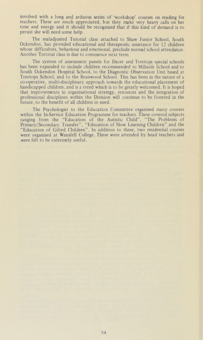 involved with a long and arduous series of ‘workshop’ courses on reading for teachers. These are much appreciated, but they make very heavy calls on her time and energy and it should be recognised that if this kind of demand is to persist she will need some help. The maladjusted Tutorial class attached to Shaw Junior School, South Ockendon, has provided educational and therapeutic assistance for 12 children whose difficulties, behaviour and emotional, preclude normal school attendance. Another Tutorial class is due to commence next term. The system of assessment panels for Dacre and Treetops special schools has been expanded to include children recommended to Millards School and to South Ockendon Hospital School, to the Diagnostic Observation Unit based at Treetops School, and to the Branwood School. This lias been in the nature of a co-operative, multi-disciplinary approach towards the educational placement of handicapped children, and is a trend which is to be greatly welcomed. It is hoped that improvements in organisational strategy, resources and the integration of professional disciplines within the Division will continue to be fostered in the future, to the benefit of all children in need. The Psychologist to the Education Committee organised many courses within the In-Service Education Programme for teachers. These covered subjects ranging from the “Education of the Autistic Child”, “The Problems of Primary/Secondary Transfer”, “Education of Slow Learning Children” and the “Education of Gifted Children”. In addition to these, two residential courses were organised at Wansfell College. These were attended by head teachers and were felt to be extremely useful.