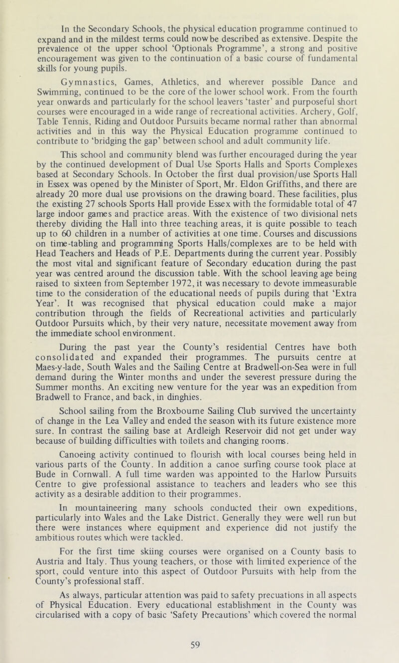 In the Secondary Schools, the physical education programme continued to expand and in the mildest terms could now be described as extensive. Despite the prevalence ot the upper school ‘Optionals Programme’, a strong and positive encouragement was given to the continuation of a basic course of fundamental skills for young pupils. Gymnastics, Games, Athletics, and wherever possible Dance and Swimming, continued to be the core of the lower school work. From the fourth year onwards and particularly for the school leavers ‘taster’ and purposeful short courses were encouraged in a wide range of recreational activities. Archery, Golf, Table Tennis, Riding and Outdoor Pursuits became normal rather than abnormal activities and in this way the Physical Education programme continued to contribute to ‘bridging the gap’ between school and adult community life. This school and community blend was further encouraged during the year by the continued development of Dual Use Sports Halls and Sports Complexes based at Secondary Schools. In October the first dual provision/use Sports Hall in Essex was opened by the Minister of Sport, Mr. Eldon Griffiths, and there are already 20 more dual use provisions on the drawing board. These facilities, plus the existing 27 schools Sports Hall provide Essex with the formidable total of 47 large indoor games and practice areas. With the existence of two divisional nets thereby dividing the Hall into three teaching areas, it is quite possible to teach up to 60 children in a number of activities at one time. Courses and discussions on time-tabling and programming Sports Halls/complexes are to be held with Head Teachers and Heads of P.E. Departments during the current year. Possibly the most vital and significant feature of Secondary education during the past year was centred around the discussion table. With the school leaving age being raised to sixteen from September 1972, it was necessary to devote immeasurable time to the consideration of the educational needs of pupils during that ‘Extra Year’. It was recognised that physical education could make a major contribution through the fields of Recreational activities and particularly Outdoor Pursuits which, by their very nature, necessitate movement away from the immediate school environment. During the past year the County’s residential Centres have both consolidated and expanded their programmes. The pursuits centre at Maes-y-lade, South Wales and the Sailing Centre at Bradwell-on-Sea were in full demand during the Winter months and under the severest pressure during the Summer months. An exciting new venture for the year was an expedition from Bradwell to France, and back, in dinghies. School sailing from the Broxboume Sailing Club survived the uncertainty of change in the Lea Valley and ended the season with its future existence more sure. In contrast the sailing base at Ardleigh Reservoir did not get under way because of building difficulties with toilets and changing rooms. Canoeing activity continued to flourish with local courses being held in various parts of the County. In addition a canoe surfing course took place at Bude in Cornwall. A full time warden was appointed to the Harlow Pursuits Centre to give professional assistance to teachers and leaders who see this activity as a desirable addition to their programmes. In mountaineering many schools conducted their own expeditions, particularly into Wales and the Lake District. Generally they were well run but there were instances where equipment and experience did not justify the ambitious routes which were tackled. For the first time skiing courses were organised on a County basis to Austria and Italy. Thus young teachers, or those with limited experience of the sport, could venture into this aspect of Outdoor Pursuits with help from the County’s professional staff. As always, particular attention was paid to safety precuations in all aspects of Physical Education. Every educational establishment in the County was circularised with a copy of basic ‘Safety Precautions’ which covered the normal