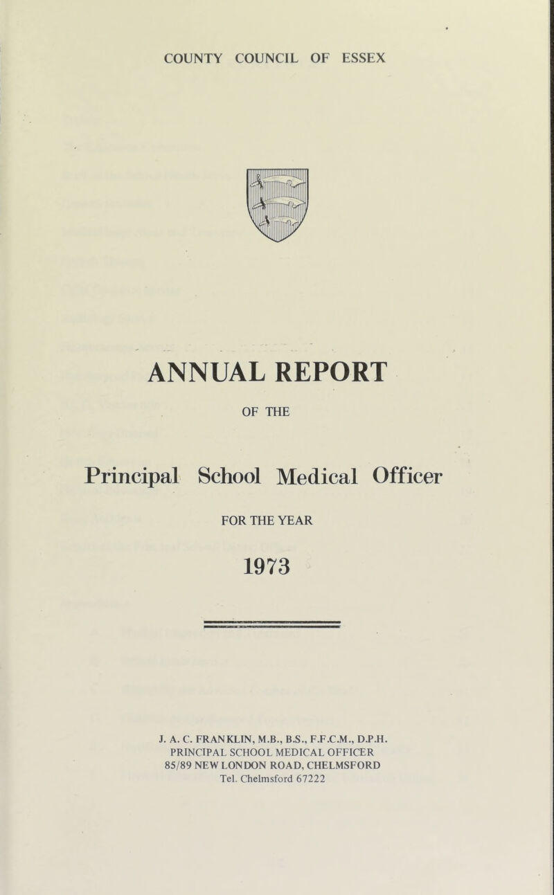 ANNUAL REPORT OF THE Principal School Medical Officer FOR THE YEAR 1973 J. A. C. FRANKLIN, M.B., B.S., F.F.C.M., D.P.H. PRINCIPAL SCHOOL MEDICAL OFFICER 85/89 NEW LONDON ROAD, CHELMSFORD Tel. Chelmsford 67222