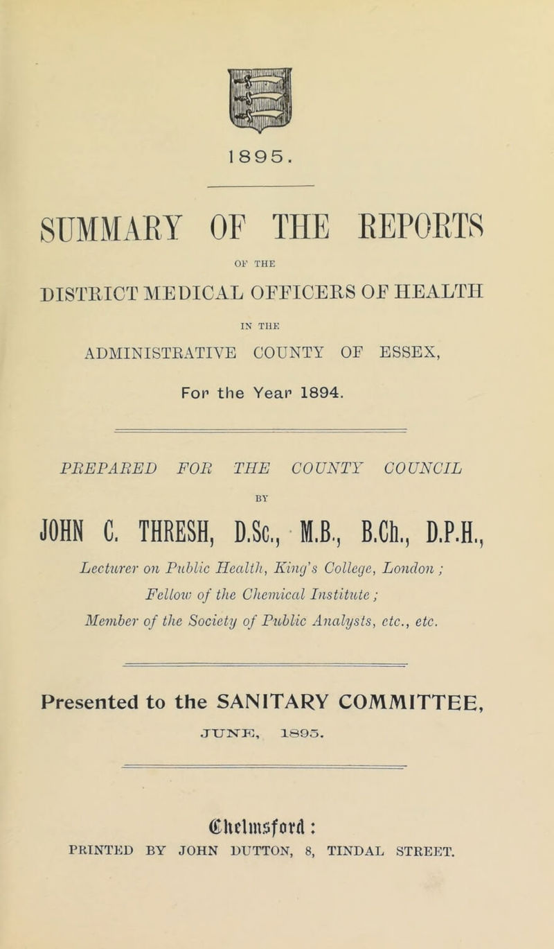 1895. SUMMARY OF THE REPORTS OF THE DISTRICT MEDICAL OFFICERS OF HEALTH IN THE ADMINISTRATIVE COUNTY OF ESSEX, Fop the Year 1894. PREPARED FOR THE COUNTY COUNCIL BY JOHN C. THRESH, D.Sc, M.B., B.Clt., D.P.H, Lecturer on Public Health, King’s College, London ; Fellow of the Chemical Institute ; Member of the Society of Public Analysts, etc., etc. Presented to the SANITARY COMMITTEE, JUNE, 1893. Chelmsford: PRINTED BY JOHN DUTTON, 8, TINDAL STREET.