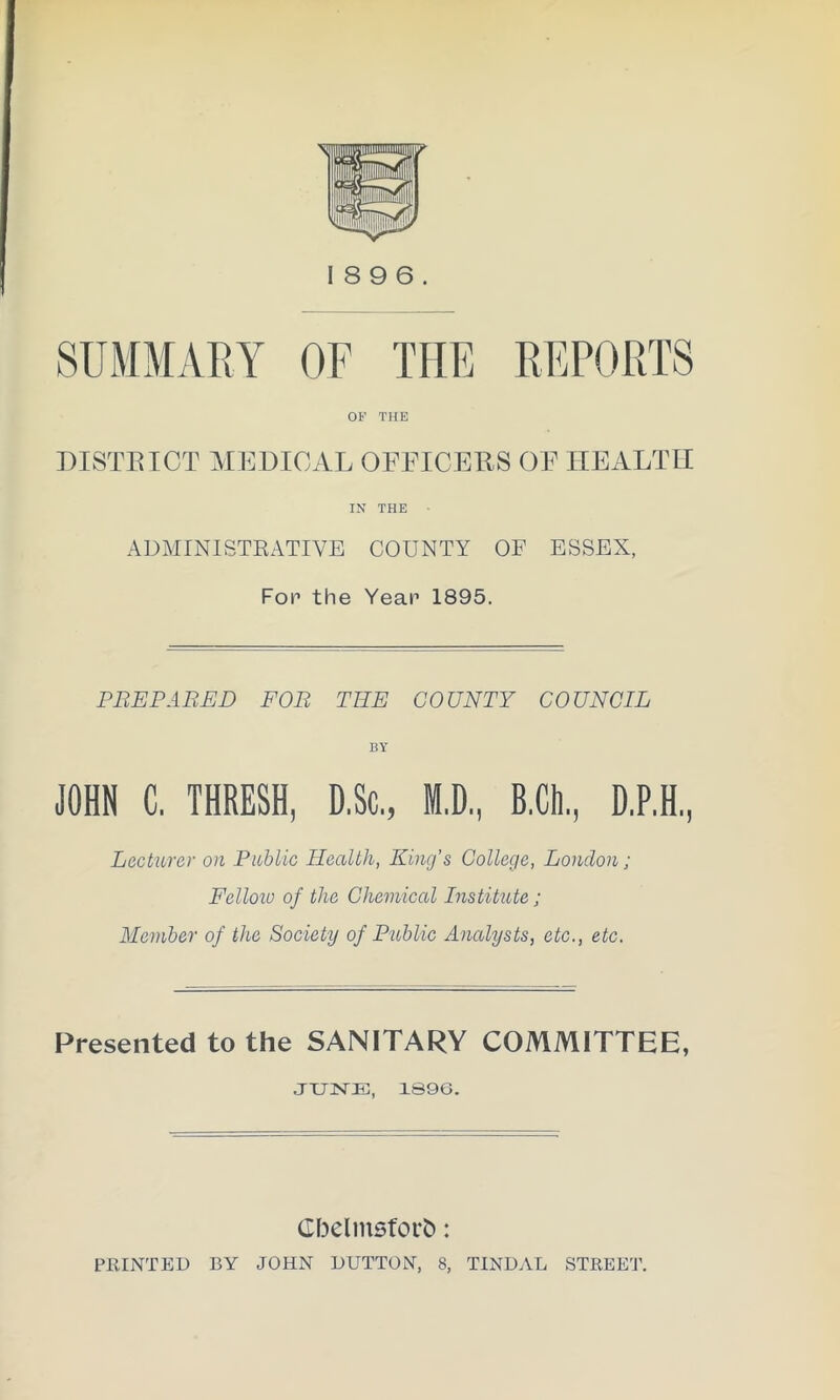 SUMMARY REPORTS 18 9 6. OF THE OF THE DISTBICT MEDICAL OFFICERS OF HEALTH IN THE ADMINISTRATIVE COUNTY OF ESSEX, Fop the Yeap 1895. PEEP ABED FOR TEE COUNTY COUNCIL BY JOHN C. THRESH, D.Sc., M.D., B.Ch., D.P.H, Lecturer on Public Health, King's College, London; Fellow of the Chemical Institute; Member of the Society of Public Analysts, etc., etc. Presented to the SANITARY COMMITTEE, JUNE, 1S96. Gbelmsfor&: PRINTED BY JOHN DUTTON, 8, TINDAL STREET.