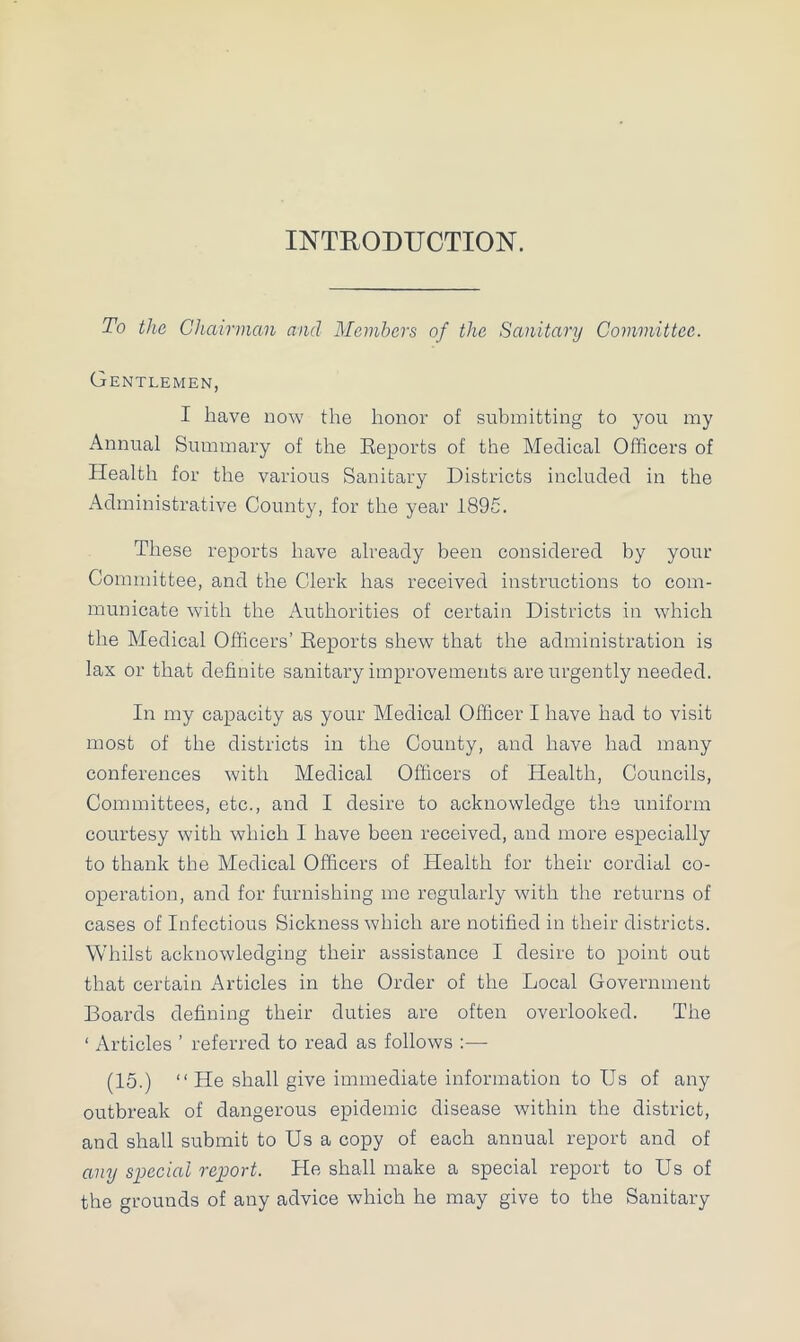 INTRODUCTION. To the Chairman and Members of the Sanitary Committee. Gentlemen, I have now the honor of submitting to you my Annual Summary of the Reports of the Medical Officers of Health for the various Sanitary Districts included in the Administrative County, for the year 1895. These reports have already been considered by your Committee, and the Clerk has received instructions to com- municate with the Authorities of certain Districts in which the Medical Officers’ Reports shew that the administration is lax or that definite sanitary improvements are urgently needed. In my capacity as your Medical Officer I have had to visit most of the districts in the County, and have had many conferences with Medical Officers of Health, Councils, Committees, etc., and I desire to acknowledge the uniform courtesy with which I have been received, and more especially to thank the Medical Officers of Health for their cordial co- operation, and for furnishing me regularly with the returns of cases of Infectious Sickness which are notified in their districts. Whilst acknowledging their assistance I desire to point out that certain Articles in the Order of the Local Government Boards defining their duties are often overlooked. The ‘ Articles ’ referred to read as follows :— (15.) “He shall give immediate information to Us of any outbreak of dangerous epidemic disease within the district, and shall submit to Us a copy of each annual report and of any special report. He shall make a special report to Us of the grounds of any advice which he may give to the Sanitary